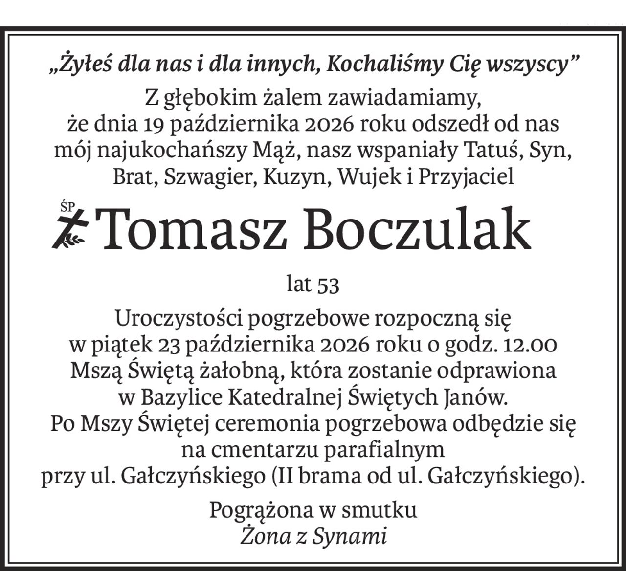 „Żyłeś dla nas i dla innych, Kochaliśmy Cię wszyscy”
Z głębokim żalem zawiadamiamy,
że dnia 19 października 2026 roku odszedł od nas
mój najukochańszy Mąż, nasz wspaniały Tatuś, Syn,
Brat, Szwagier, Kuzyn, Wujek i Przyjaciel
ś+p
Tomasz Boczulak
lat 53
Uroczystości pogrzebowe rozpoczną się
w piątek 23 października 2026 roku o godz. 12.00
Mszą Świętą żałobną, która zostanie odprawiona
w Bazylice Katedralnej Świętych Janów.
Po Mszy Świętej ceremonia pogrzebowa odbędzie się
na cmentarzu parafialnym
przy ul. Gałczyńskiego (II brama od ul. Gałczyńskiego).
Pogrążona w smutku
Żona z Synami