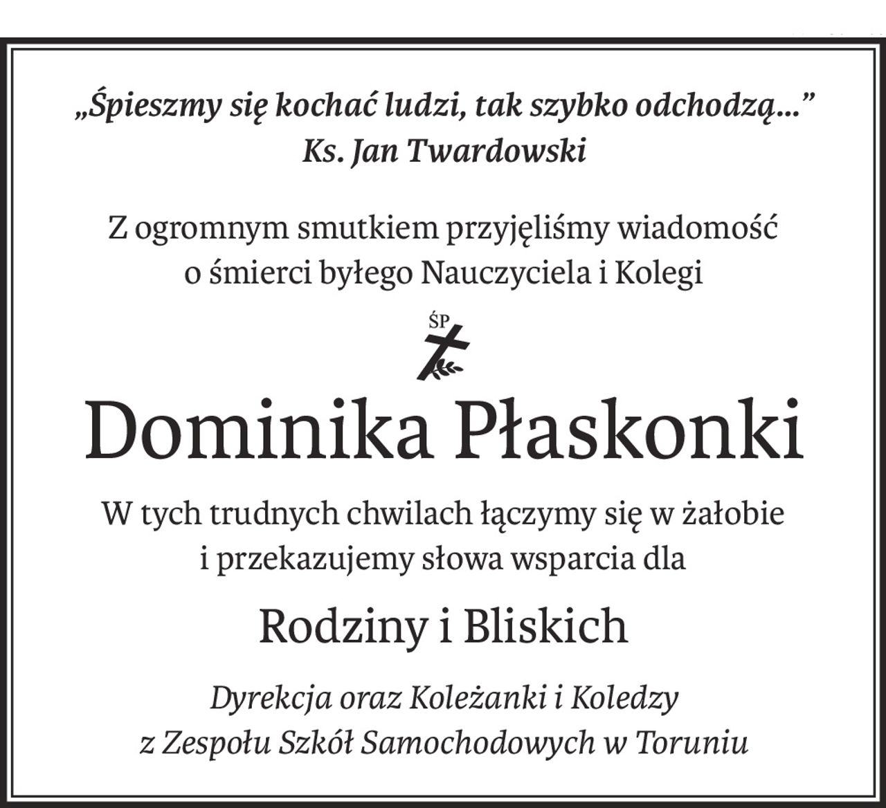 „Śpieszmy się kochać ludzi, tak szybko odchodzą...”
Ks. Jan Twardowski
Z ogromnym smutkiem przyjęliśmy wiadomość
o śmierci byłego Nauczyciela i Kolegi
Śp.
Dominika Płaskonki
W tych trudnych chwilach łączymy się w żałobie
i przekazujemy słowa wsparcia dla
Rodziny i Bliskich
Dyrekcja oraz Koleżanki i Koledzy
z Zespołu Szkół Samochodowych w Toruniu