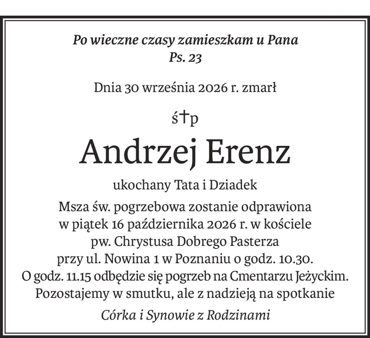 Po wieczne czasy zamieszkam u Pana
Ps. 23
Dnia 30 września 2026 r. zmarł
ś+p
Andrzej Erenz
ukochany Tata i Dziadek
Msza św. pogrzebowa zostanie odprawiona
w piątek 16 października 2026 r. w kościele
pw. Chrystusa Dobrego Pasterza
przy ul. Nowina 1 w Poznaniu o godz. 10.30.
O godz. 11.15 odbędzie się pogrzeb na Cmentarzu Jeżyckim.
Pozostajemy w smutku, ale z nadzieją na spotkanie
Córka i Synowie z Rodzinami