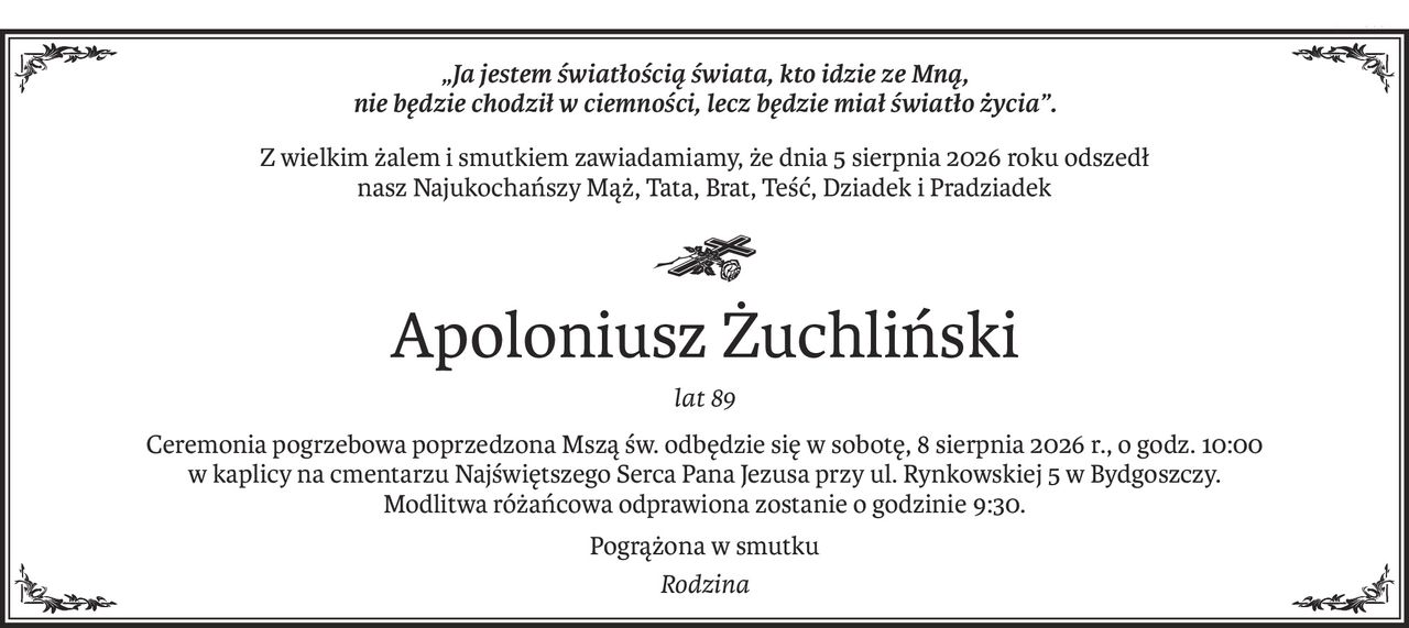 „Ja jestem światłością świata, kto idzie ze Mną, 
nie będzie chodził w ciemności, lecz będzie miał światło życia”.
Z wielkim żalem i smutkiem zawiadamiamy, że dnia 5 sierpnia 2026 roku odszedł 
nasz Najukochańszy Mąż, Tata, Brat, Teść, Dziadek i Pradziadek

ś+p
Apoloniusz Żuchliński
lat 89
Ceremonia pogrzebowa poprzedzona Mszą św. odbędzie się w sobotę, 8 sierpnia 2026 r., o godz. 10:00
w kaplicy na cmentarzu Najświętszego Serca Pana Jezusa przy ul. Rynkowskiej 5 w Bydgoszczy.
Modlitwa różańcowa odprawiona zostanie o godzinie 9:30.
Pogrążona w smutku
Rodzina