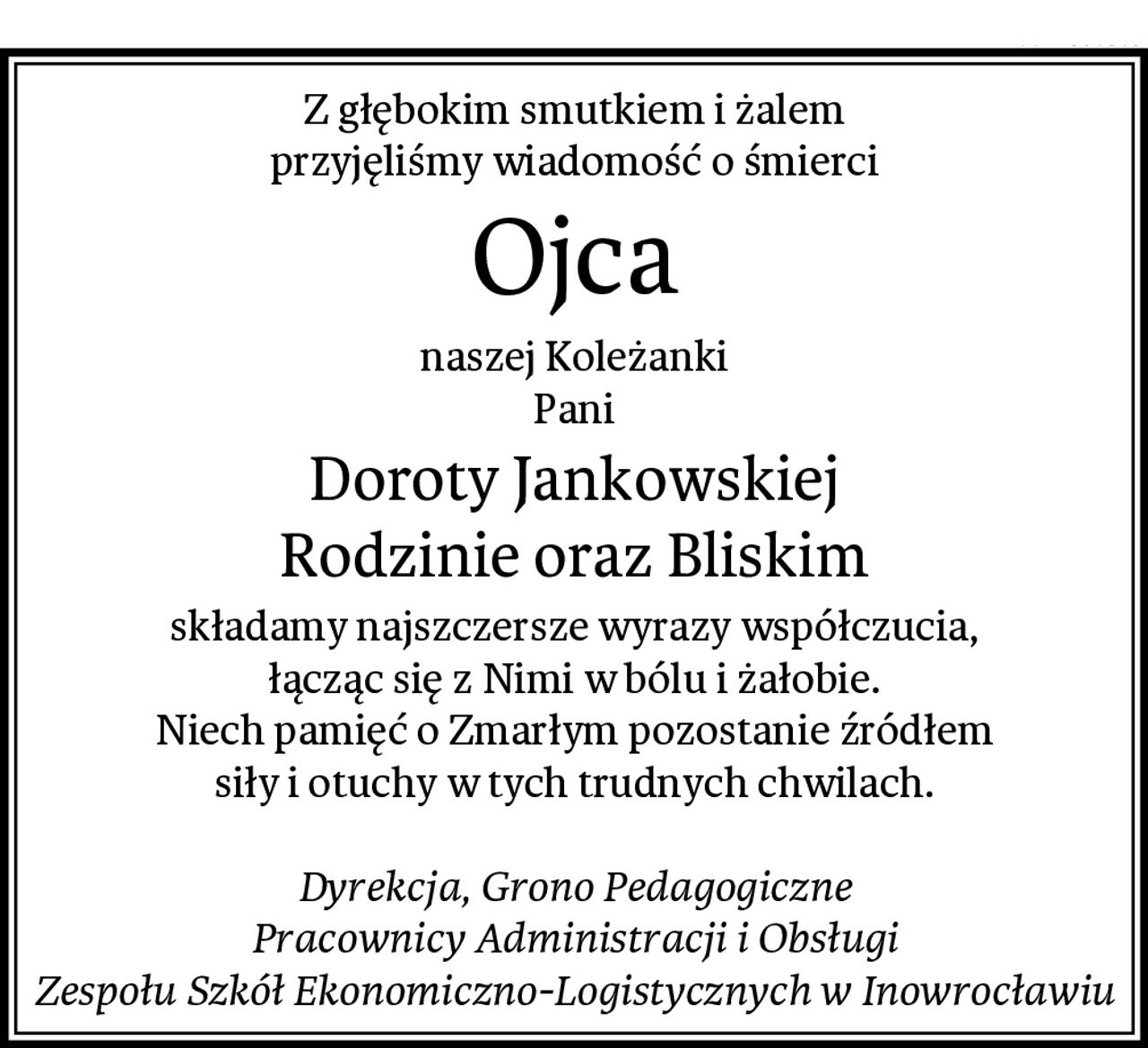 Z głębokim smutkiem i żalem
przyjęliśmy wiadomość o śmierci
Ojca
naszej Koleżanki
Pani
Doroty Jankowskiej
Rodzinie oraz Bliskim
składamy najszczersze wyrazy współczucia,
łącząc się z Nimi w bólu i żałobie.
Niech pamięć o Zmarłym pozostanie źródłem
siły i otuchy w tych trudnych chwilach.

Dyrekcja, Grono Pedagogiczne
Pracownicy Administracji i Obsługi
Zespołu Szkół Ekonomiczno-Logistycznych w Inowrocławiu