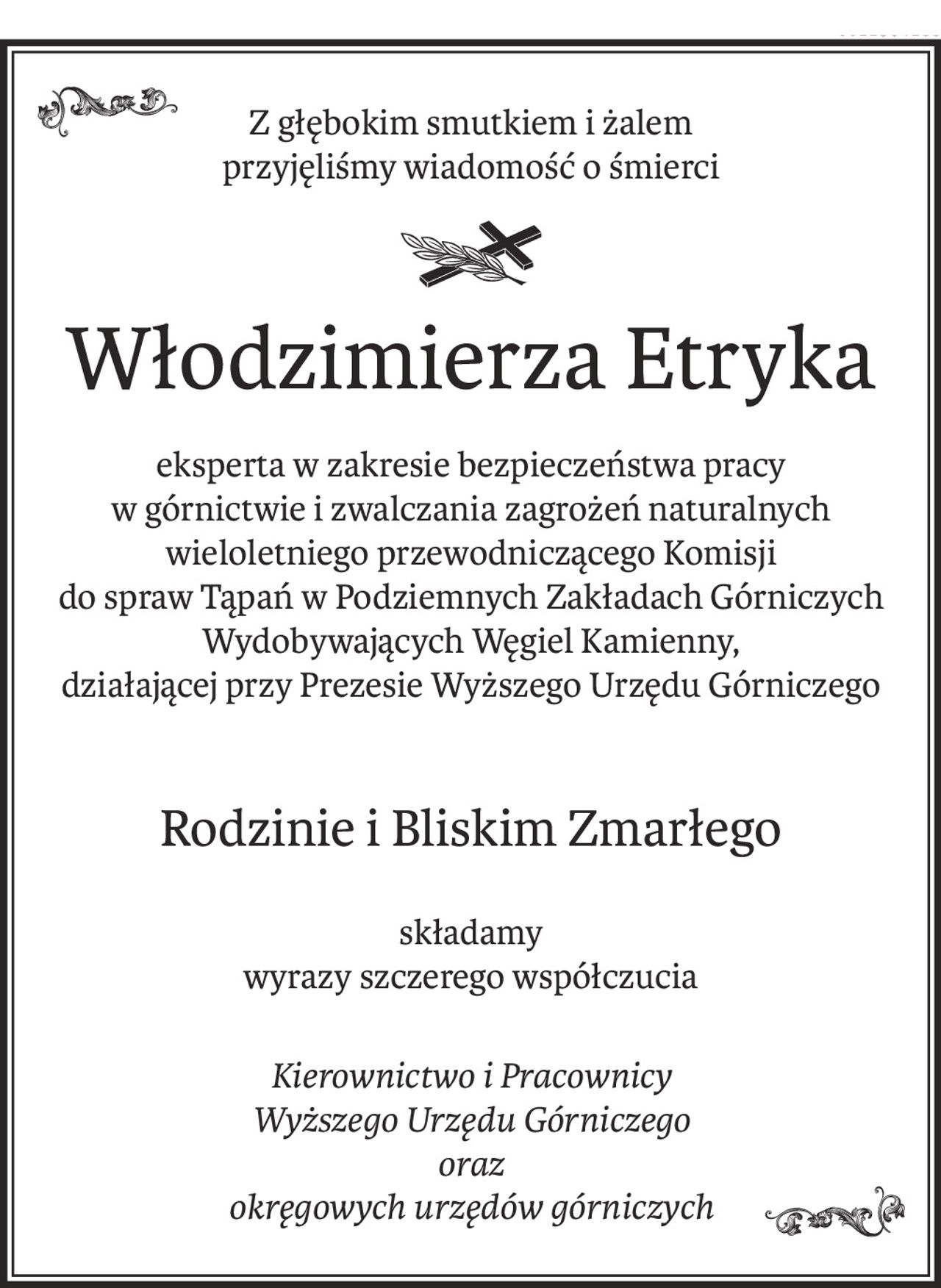Z głębokim smutkiem i żalem
przyjęliśmy wiadomość o śmierci
Włodzimierza Etryka
eksperta w zakresie bezpieczeństwa pracy
w górnictwie i zwalczania zagrożeń naturalnych
wieloletniego przewodniczącego Komisji
do spraw Tąpań w Podziemnych Zakładach Górniczych Wydobywających Węgiel Kamienny,
działającej przy Prezesie Wyższego Urzędu Górniczego
Rodzinie i Bliskim Zmarłego
składamy
wyrazy szczerego współczucia
Kierownictwo i Pracownicy
Wyższego Urzędu Górniczego
oraz
okręgowych urzędów górniczych