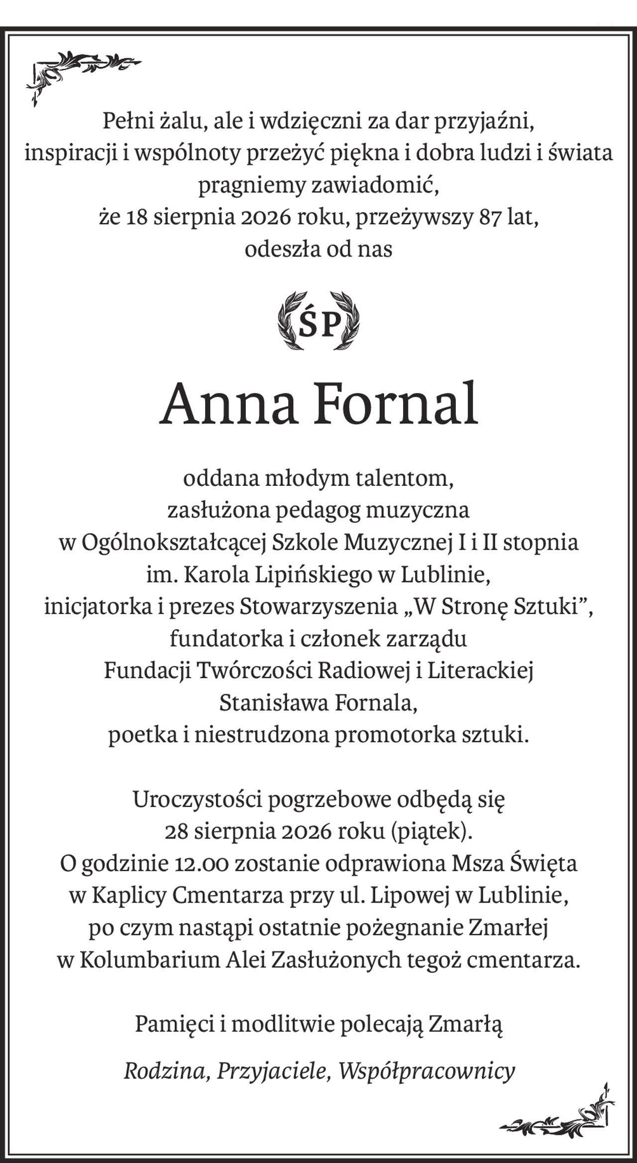 Pełni żalu, ale i wdzięczni za dar przyjaźni,
inspiracji i wspólnoty przeżyć piękna i dobra ludzi i świata
pragniemy zawiadomić,
że 18 sierpnia 2026 roku, przeżywszy 87 lat,
odeszła od nas
ś+p
Anna Fornal
oddana młodym talentom,
zasłużona pedagog muzyczna
w Ogólnokształcącej Szkole Muzycznej I i II stopnia
im. Karola Lipińskiego w Lublinie,
inicjatorka i prezes Stowarzyszenia „W Stronę Sztuki”,
fundatorka i członek zarządu
Fundacji Twórczości Radiowej i Literackiej
Stanisława Fornala,
poetka i niestrudzona promotorka sztuki.
Uroczystości pogrzebowe odbędą się 
28 sierpnia 2026 roku (piątek).
O godzinie 12.00 zostanie odprawiona Msza Święta
w Kaplicy Cmentarza przy ul. Lipowej w Lublinie,
po czym nastąpi ostatnie pożegnanie Zmarłej
w Kolumbarium Alei Zasłużonych tegoż cmentarza.
Pamięci i modlitwie polecają Zmarłą
Rodzina, Przyjaciele, Współpracownicy