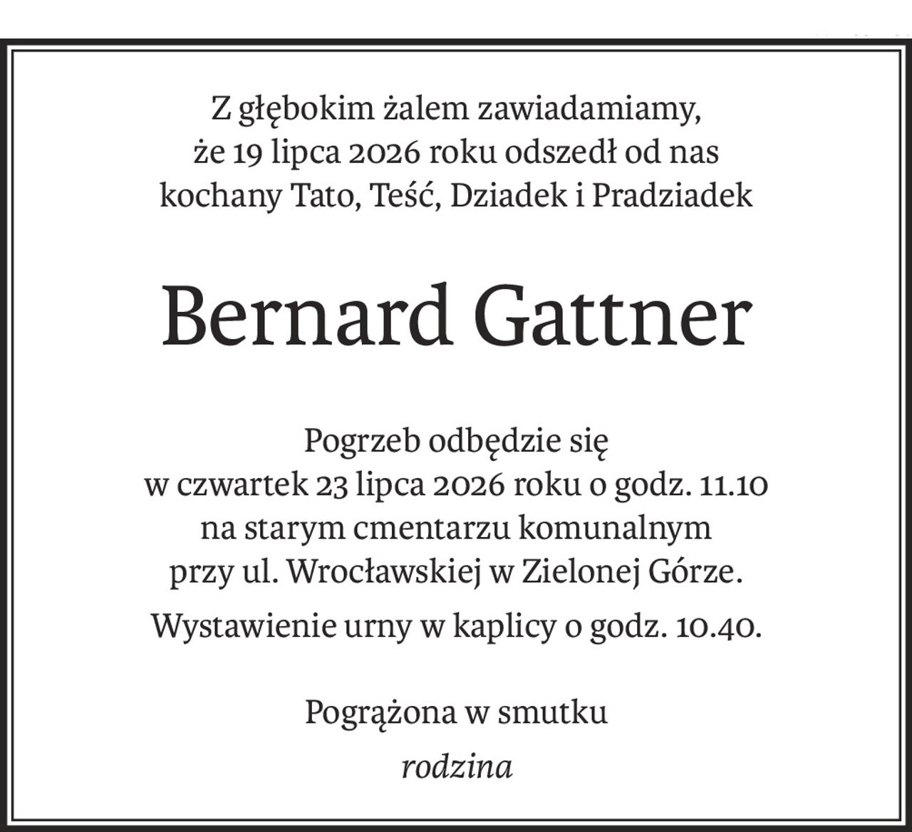 Z głębokim żalem zawiadamiamy, 
że 19 lipca 2026 roku odszedł od nas
kochany Tato, Teść, Dziadek i Pradziadek
Bernard Gattner
Pogrzeb odbędzie się 
w czwartek 23 lipca 2026 roku o godz. 11.10
na starym cmentarzu komunalnym 
przy ul. Wrocławskiej w Zielonej Górze.
Wystawienie urny w kaplicy o godz. 10.40.
Pogrążona w smutku
rodzina