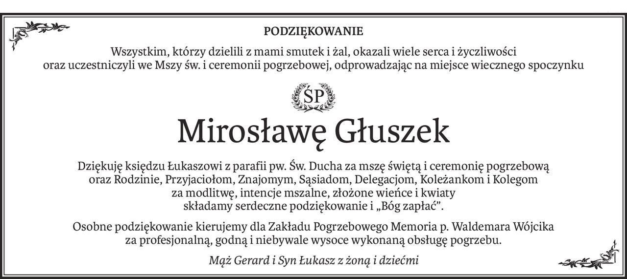 PODZIĘKOWANIE
Wszystkim, którzy dzielili z mami smutek i żal, okazali wiele serca i życzliwości
oraz uczestniczyli we Mszy św. i ceremonii pogrzebowej, odprowadzając na miejsce wiecznego spoczynku
ś+p
Mirosławę Głuszek
Dziękuję księdzu Łukaszowi z parafii pw. Św. Ducha za mszę świętą i ceremonię pogrzebową
oraz Rodzinie, Przyjaciołom, Znajomym, Sąsiadom, Delegacjom, Koleżankom i Kolegom
za modlitwę, intencje mszalne, złożone wieńce i kwiaty
składamy serdeczne podziękowanie i „Bóg zapłać”.
Osobne podziękowanie kierujemy dla Zakładu Pogrzebowego Memoria p. Waldemara Wójcika 
za profesjonalną, godną i niebywale wysoce wykonaną obsługę pogrzebu.
Mąż Gerard i Syn Łukasz z żoną i dziećmi