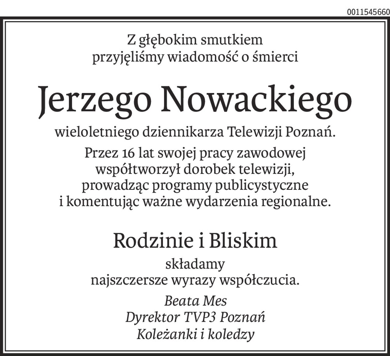 Z głębokim smutkiem
przyjęliśmy wiadomość o śmierci
Jerzego Nowackiego
wieloletniego dziennikarza Telewizji Poznań.
Przez 16 lat swojej pracy zawodowej 
współtworzył dorobek telewizji,
prowadząc programy publicystyczne 
i komentując ważne wydarzenia regionalne.
Rodzinie i Bliskim
składamy 
najszczersze wyrazy współczucia.
Beata Mes
Dyrektor TVP3 Poznań
Koleżanki i koledzy