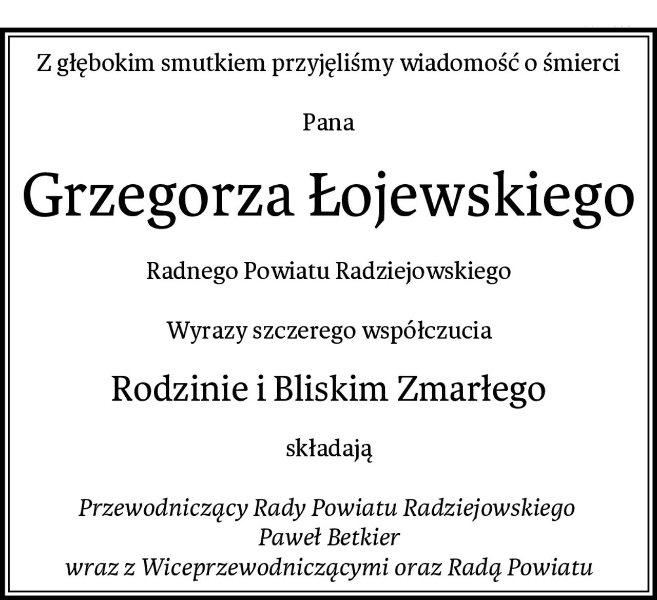 Z głębokim smutkiem przyjęliśmy wiadomość o śmierci

Pana
Grzegorza Łojewskiego
Radnego Powiatu Radziejowskiego

Wyrazy szczerego współczucia
Rodzinie i Bliskim Zmarłego
składają

Przewodniczący Rady Powiatu Radziejowskiego 
Paweł Betkier
wraz z Wiceprzewodniczącymi oraz Radą Powiatu