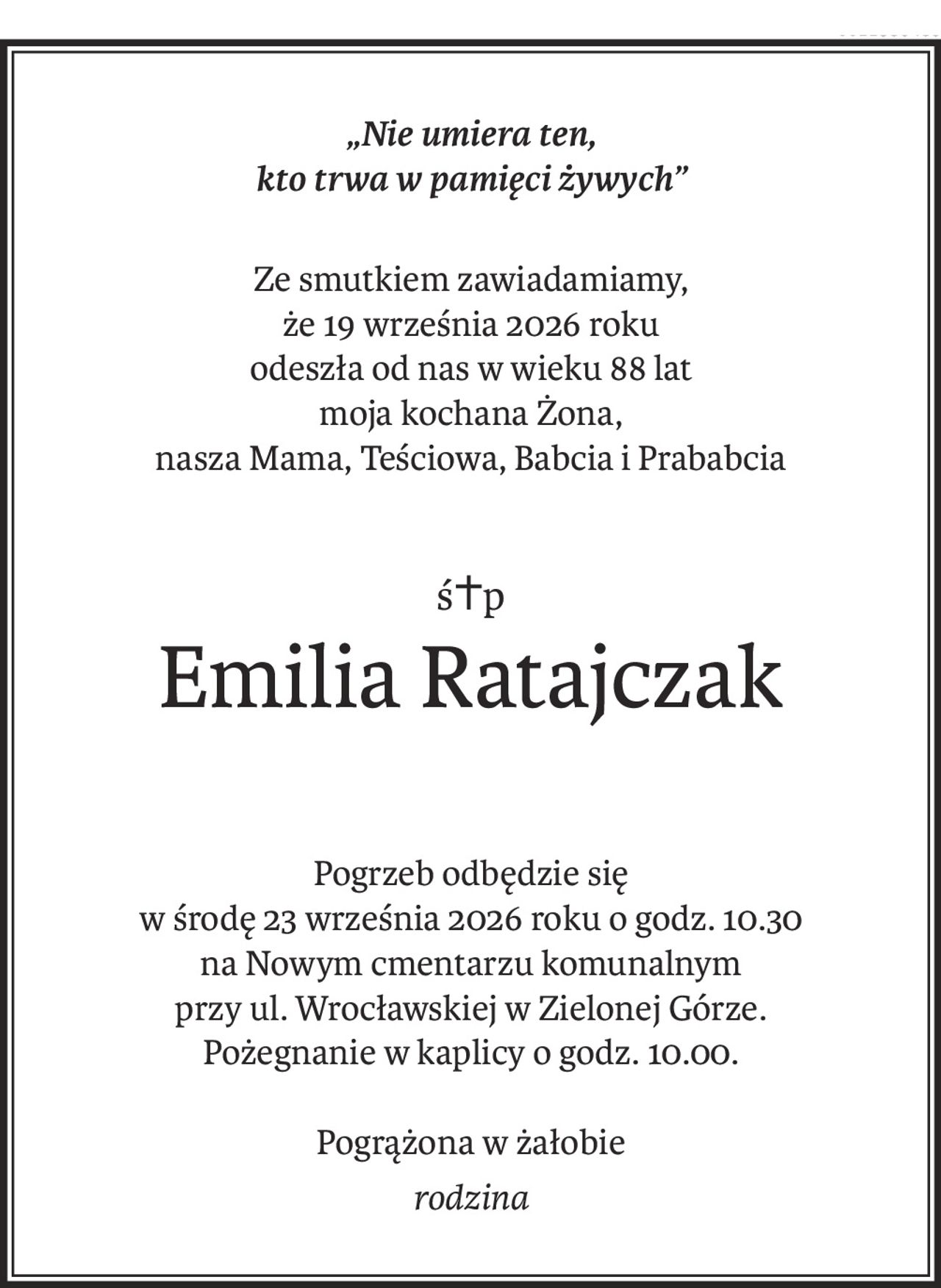 „Nie umiera ten, 
kto trwa w pamięci żywych”
Ze smutkiem zawiadamiamy, 
że 19 września 2026 roku
odeszła od nas w wieku 88 lat
moja kochana Żona, 
nasza Mama, Teściowa, Babcia i Prababcia
ś+p
Emilia Ratajczak
Pogrzeb odbędzie się 
w środę 23 września 2026 roku o godz. 10.30
na Nowym cmentarzu komunalnym 
przy ul. Wrocławskiej w Zielonej Górze.
Pożegnanie w kaplicy o godz. 10.00.
Pogrążona w żałobie
rodzina