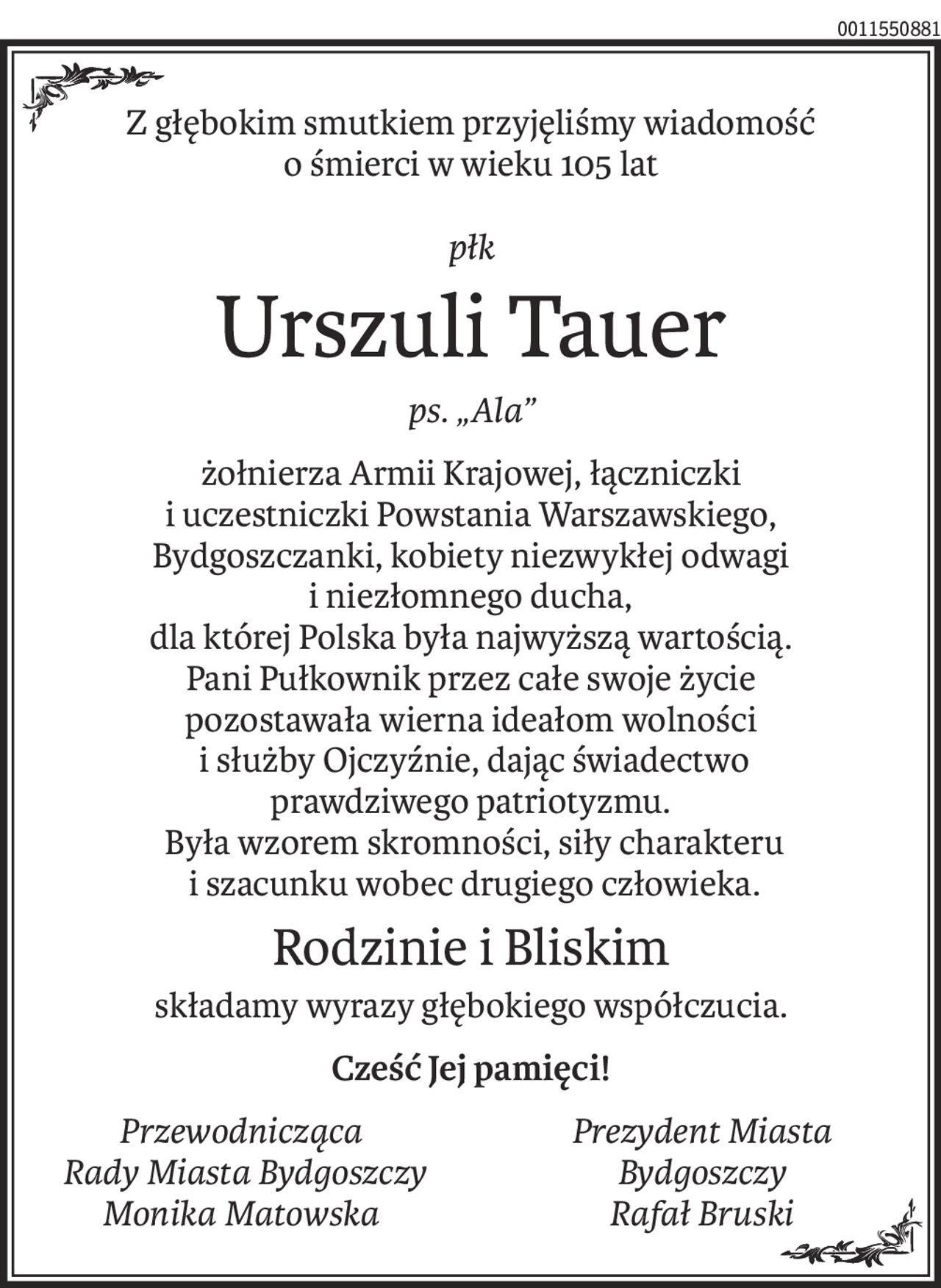 Z głębokim smutkiem przyjęliśmy wiadomość
o śmierci w wieku 105 lat
płk
Urszuli Tauer
ps. „Ala”
żołnierza Armii Krajowej, łączniczki
i uczestniczki Powstania Warszawskiego,
Bydgoszczanki, kobiety niezwykłej odwagi
i niezłomnego ducha,
dla której Polska była najwyższą wartością.
Pani Pułkownik przez całe swoje życie
pozostawała wierna ideałom wolności
 i służby Ojczyźnie, dając świadectwo
prawdziwego patriotyzmu.
 Była wzorem skromności, siły charakteru
 i szacunku wobec drugiego człowieka.
Rodzinie i Bliskim
składamy wyrazy głębokiego współczucia.
Cześć Jej pamięci!
Przewodnicząca
 Rady Miasta Bydgoszczy
Monika Matowska
Prezydent Miasta
Bydgoszczy
Rafał Bruski