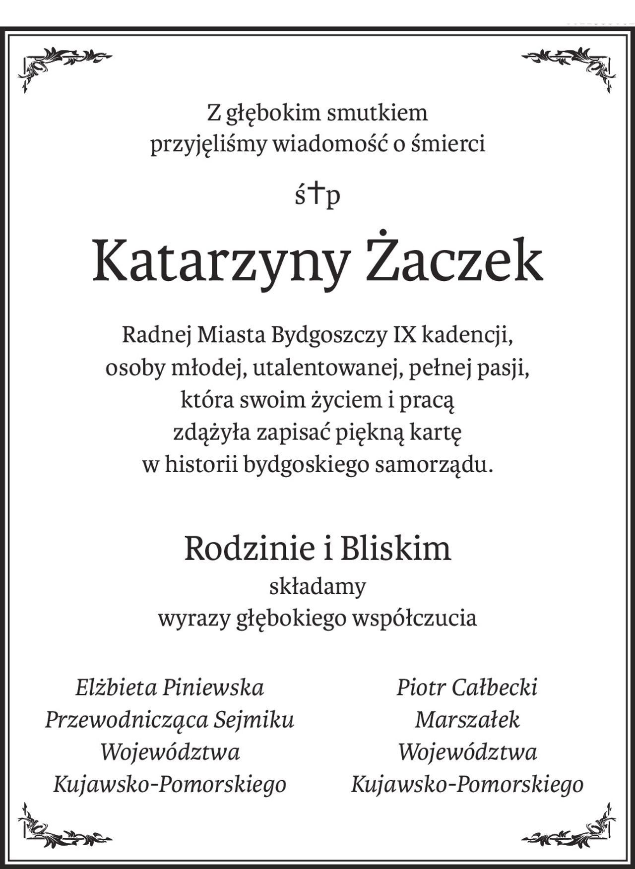 Z głębokim smutkiem 
przyjęliśmy wiadomość o śmierci
ś+p
Katarzyny Żaczek
Radnej Miasta Bydgoszczy IX kadencji,
osoby młodej, utalentowanej, pełnej pasji,
która swoim życiem i pracą
zdążyła zapisać piękną kartę
w historii bydgoskiego samorządu.
Rodzinie i Bliskim
składamy
wyrazy głębokiego współczucia
Elżbieta Piniewska
Przewodnicząca Sejmiku
Województwa 
Kujawsko-Pomorskiego
Piotr Całbecki
Marszałek 
Województwa
Kujawsko-Pomorskiego
