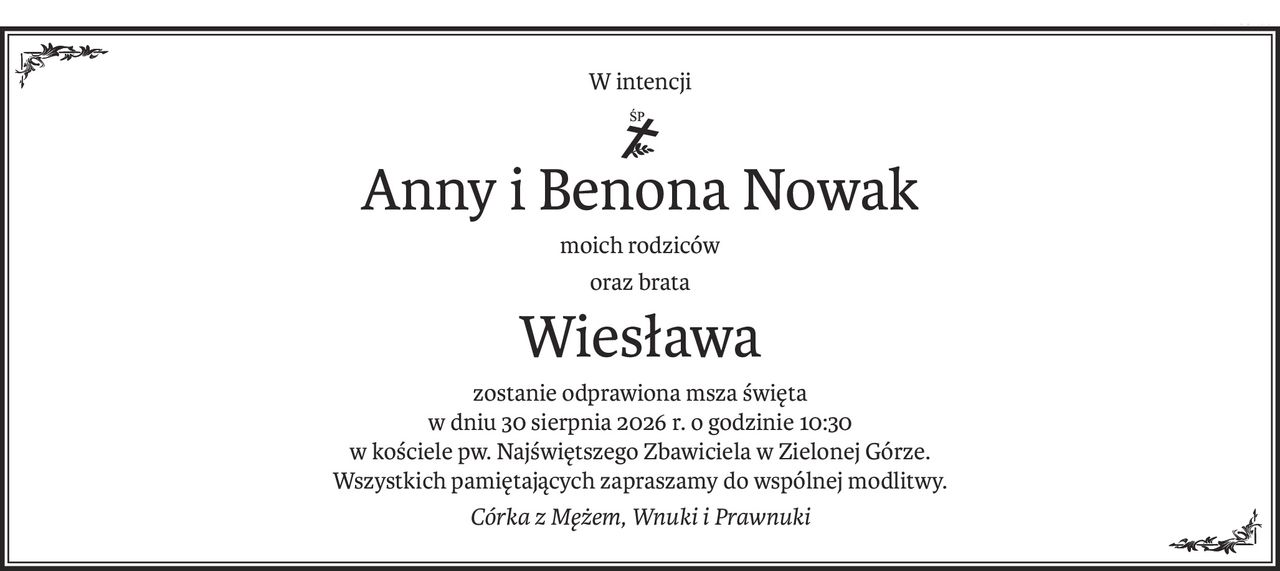 W intencji

śtp

Anny i Benona Nowak

moich rodziców

oraz brata

Wiesława

zostanie odprawiona msza święta

w dniu 30 sierpnia 2026 r. o godzinie 10:30

w kościele pw. Najświętszego Zbawiciela w Zielonej Górze.

Wszystkich pamiętających zapraszamy do wspólnej modlitwy.

Córka z Mężem, Wnuki i Prawnuki