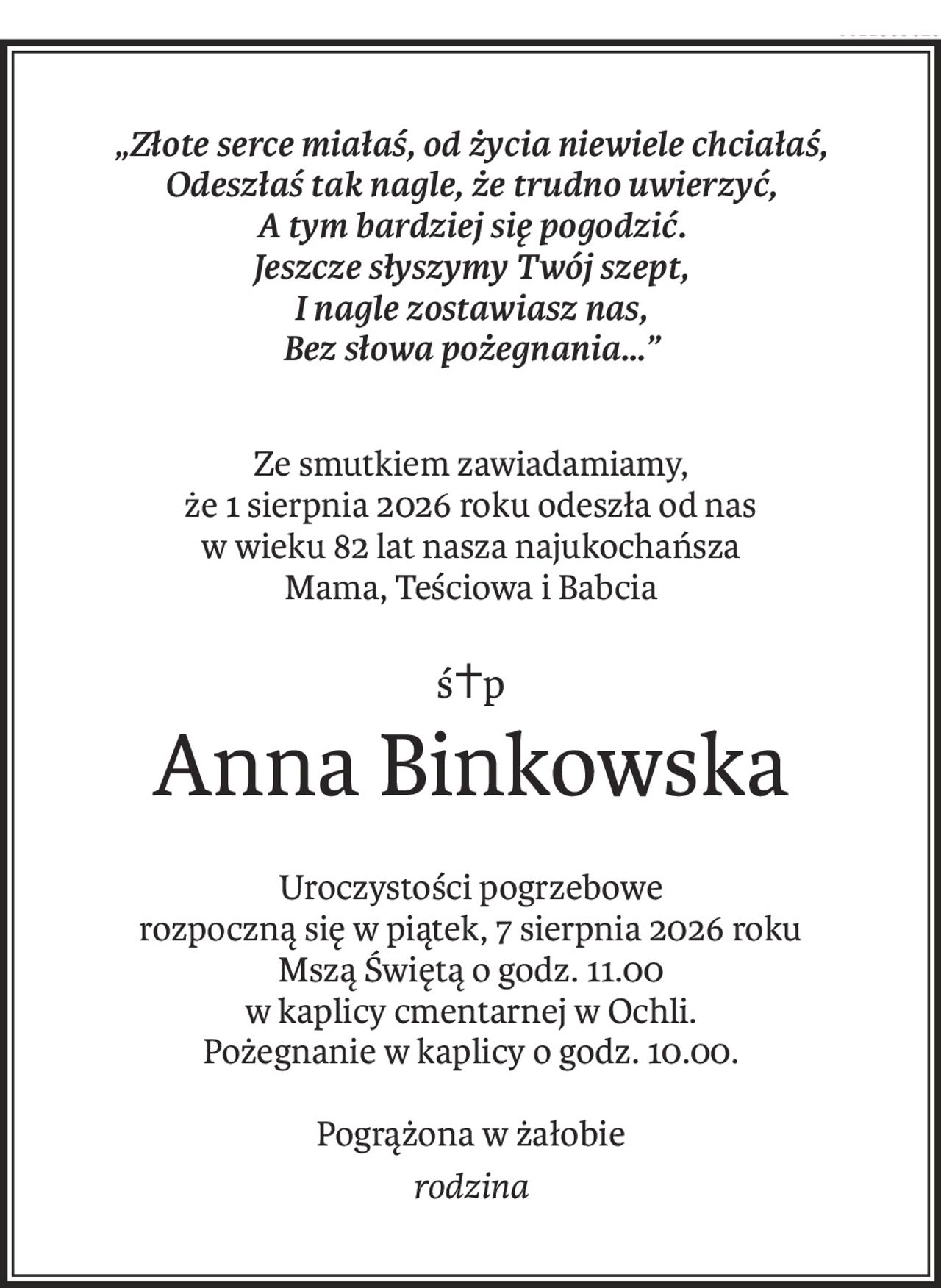 „Złote serce miałaś, od życia niewiele chciałaś,
Odeszłaś tak nagle, że trudno uwierzyć,
A tym bardziej się pogodzić.
Jeszcze słyszymy Twój szept,
I nagle zostawiasz nas,
Bez słowa pożegnania…”
Ze smutkiem zawiadamiamy, 
że 1 sierpnia 2026 roku odeszła od nas 
w wieku 82 lat nasza najukochańsza 
Mama, Teściowa i Babcia
ś+p
Anna Binkowska
Uroczystości pogrzebowe 
rozpoczną się w piątek, 7 sierpnia 2026 roku 
Mszą Świętą o godz. 11.00 
w kaplicy cmentarnej w Ochli.
Pożegnanie w kaplicy o godz. 10.00.
Pogrążona w żałobie
rodzina