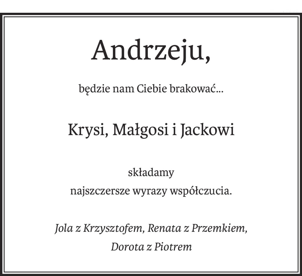 Andrzeju,
będzie nam Ciebie brakować...
Krysi, Małgosi i Jackowi
składamy
najszczersze wyrazy współczucia.
Jola z Krzysztofem, Renata z Przemkiem,
Dorota z Piotrem