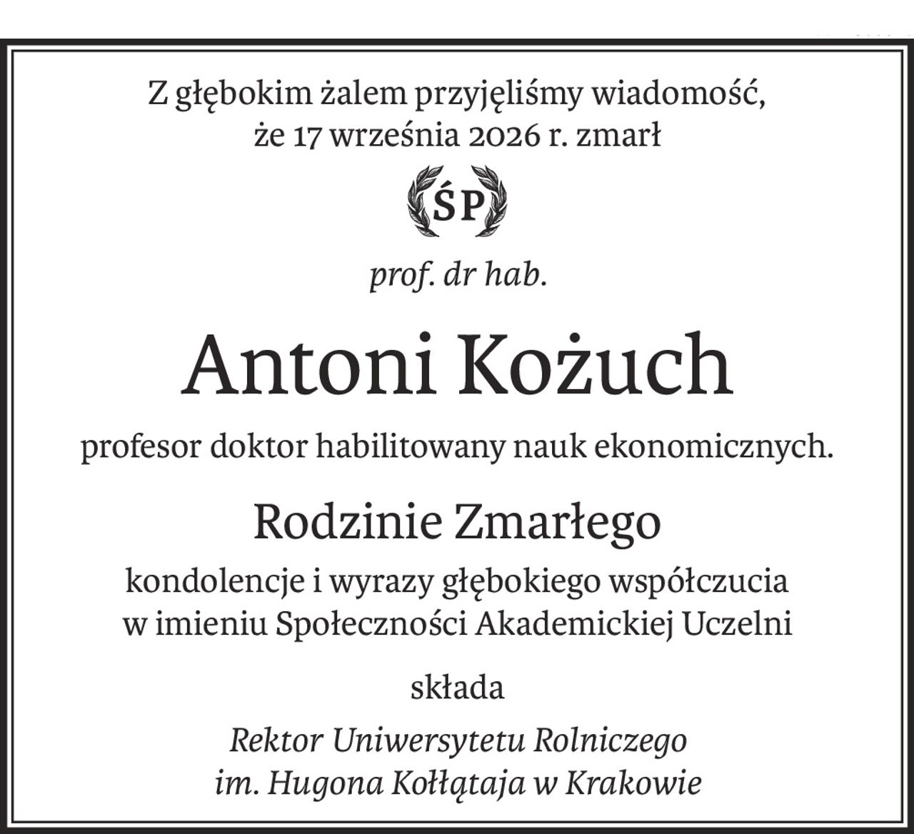 Z głębokim żalem przyjęliśmy wiadomość,
że 17 września 2026 r. zmarł
prof. dr hab.
Antoni Kożuch
profesor doktor habilitowany nauk ekonomicznych.
Rodzinie Zmarłego
kondolencje i wyrazy głębokiego współczucia
w imieniu Społeczności Akademickiej Uczelni
składa
Rektor Uniwersytetu Rolniczego
im. Hugona Kołłątaja w Krakowie