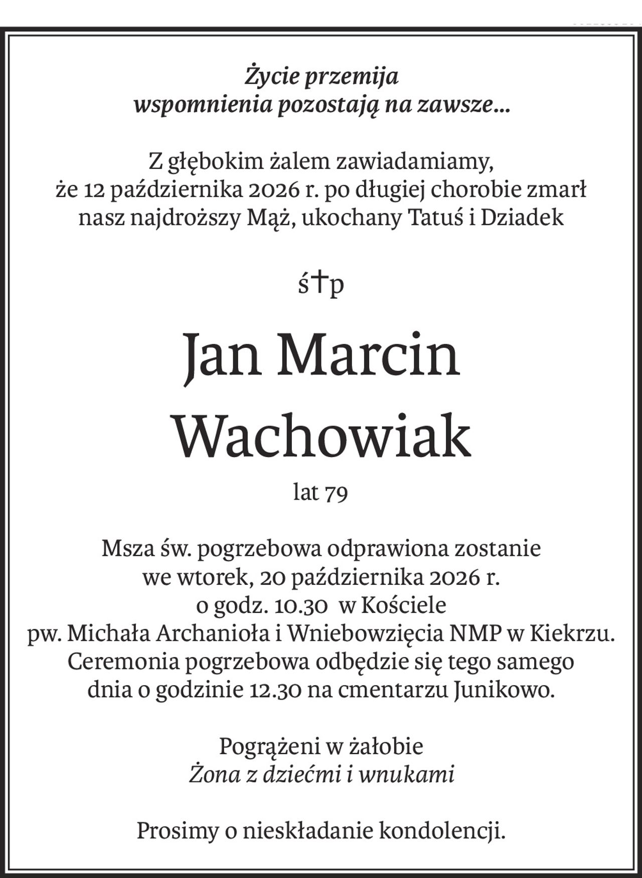 Życie przemija
wspomnienia pozostają na zawsze...
Z głębokim żalem zawiadamiamy,
że 12 października 2026 r. po długiej chorobie zmarł
nasz najdroższy Mąż, ukochany Tatuś i Dziadek
ś+p
Jan Marcin
Wachowiak
lat 79
Msza św. pogrzebowa odprawiona zostanie
we wtorek, 20 października 2026 r.
o godz. 10.30 w Kościele
pw. Michała Archanioła i Wniebowzięcia NMP w Kiekrzu.
Ceremonia pogrzebowa odbędzie się tego samego
dnia o godzinie 12.30 na cmentarzu Junikowo.
Pogrążeni w żałobie
Żona z dziećmi i wnukami
Prosimy o nieskładanie kondolencji.