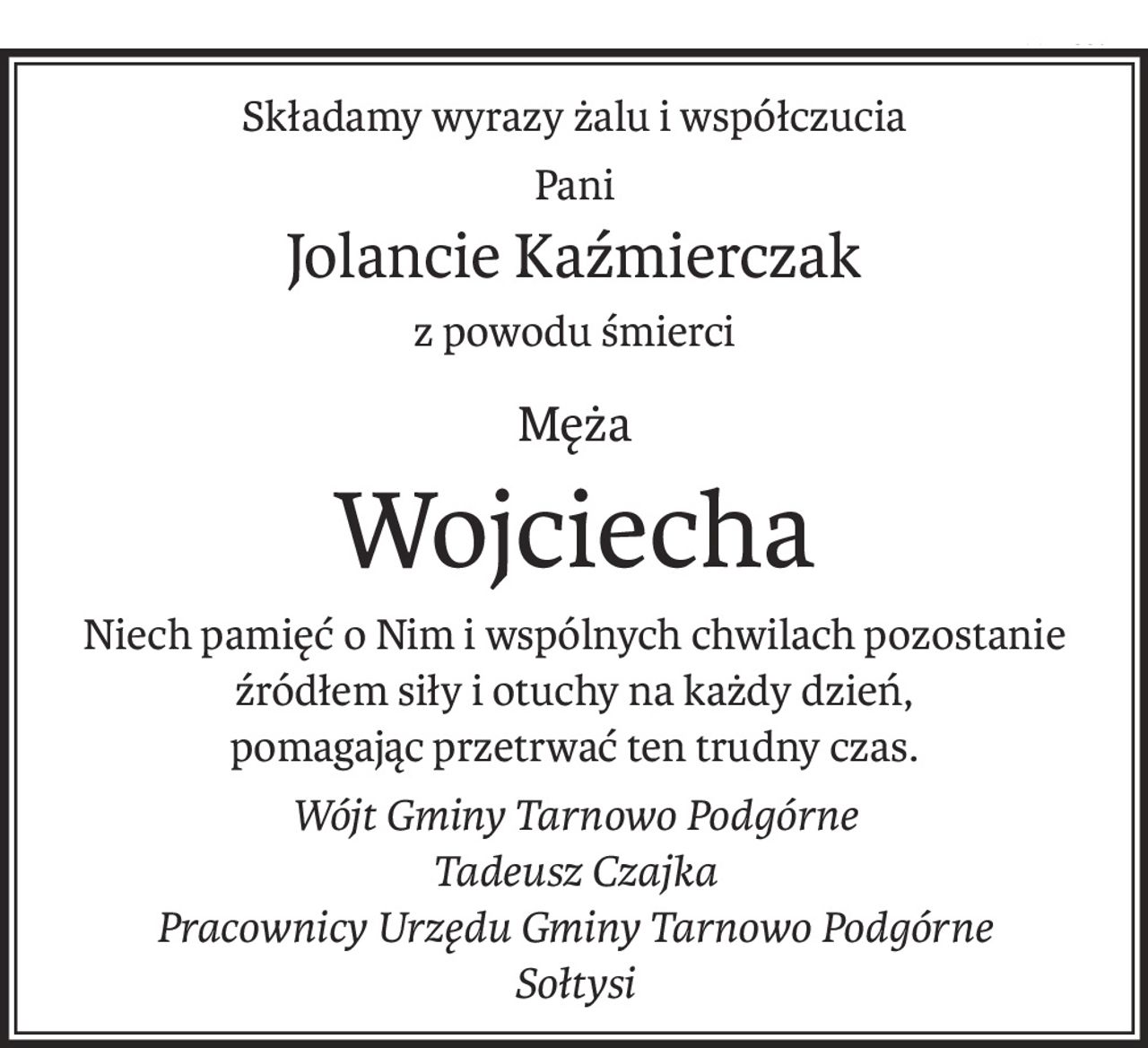 Składamy wyrazy żalu i współczucia
Pani
Jolancie Kaźmierczak
z powodu śmierci
Męża
Wojciecha
Niech pamięć o Nim i wspólnych chwilach pozostanie źródłem siły i otuchy na każdy dzień,
pomagając przetrwać ten trudny czas.
Wójt Gminy Tarnowo Podgórne
Tadeusz Czajka
Pracownicy Urzędu Gminy Tarnowo Podgórne
Sołtysi