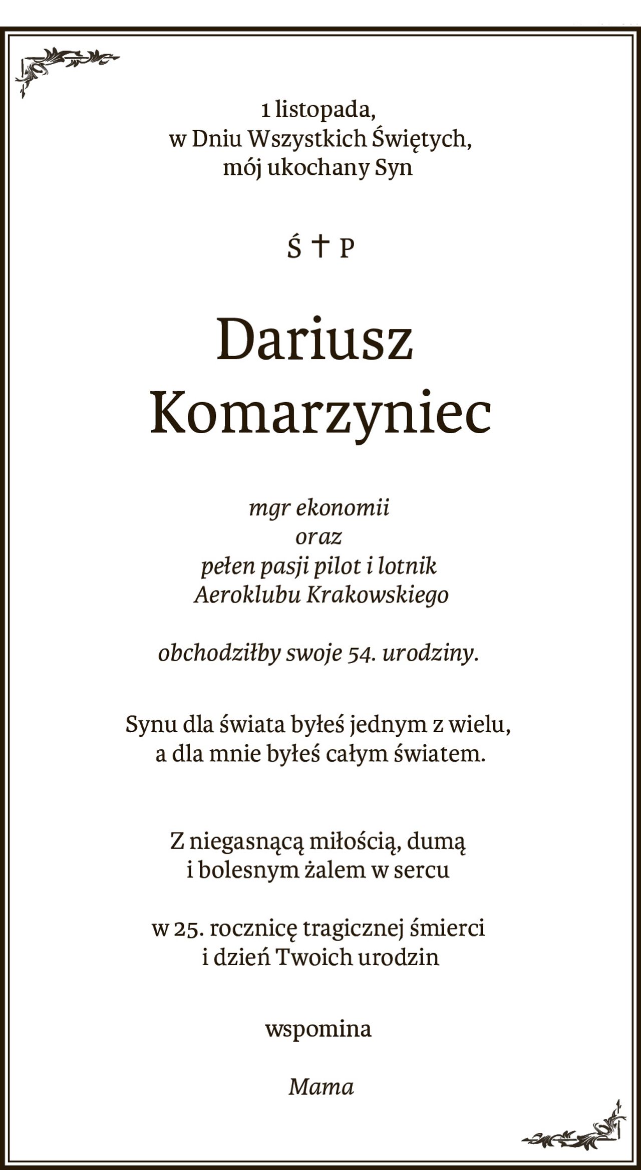 1 listopada, w Dniu Wszystkich Świętych,
mój ukochany Syn
ŚP. 
Dariusz Komarzyniec,
mgr ekonomii oraz pełen pasji pilot i lotnik Aeroklubu Krakowskiego
obchodziłby swoje 54. urodziny.
Synu dla świata byłeś jednym z wielu, a dla mnie byłeś całym światem.
Z niegasnącą miłością, dumą i bolesnym żalem w sercu 
w 25. rocznicę tragicznej śmierci i dzień Twoich urodzin
wspomina
Mama