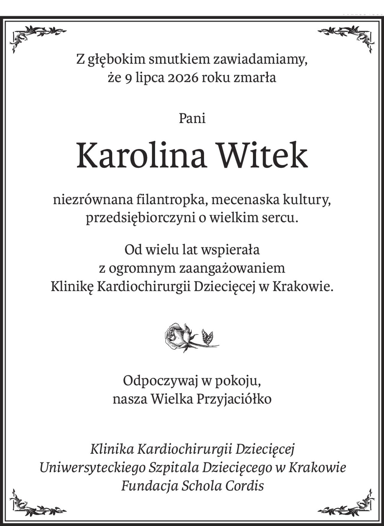 Z głębokim smutkiem zawiadamiamy,
że 9 lipca 2026 roku zmarła
Pani
Karolina Witek
niezrównana filantropka, mecenaska kultury, przedsiębiorczyni o wielkim sercu.
Od wielu lat wspierała 
z ogromnym zaangażowaniem 
Klinikę Kardiochirurgii Dziecięcej w Krakowie.

Odpoczywaj w pokoju, 
nasza Wielka Przyjaciółko
Klinika Kardiochirurgii Dziecięcej 
Uniwersyteckiego Szpitala Dziecięcego w Krakowie 
Fundacja Schola Cordis