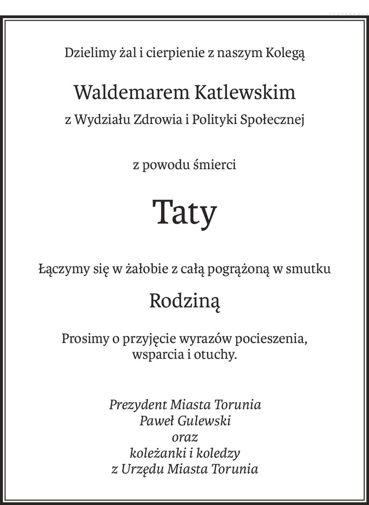 Dzielimy żal i cierpienie z naszym Kolegą
Waldemarem Katlewskim
z Wydziału Zdrowia i Polityki Społecznej
z powodu śmierci
Taty
Łączymy się w żałobie z całą pogrążoną w smutku
Rodziną
Prosimy o przyjęcie wyrazów pocieszenia,
wsparcia i otuchy.
Prezydent Miasta Torunia
Paweł Gulewski
oraz
koleżanki i koledzy
z Urzędu Miasta Torunia