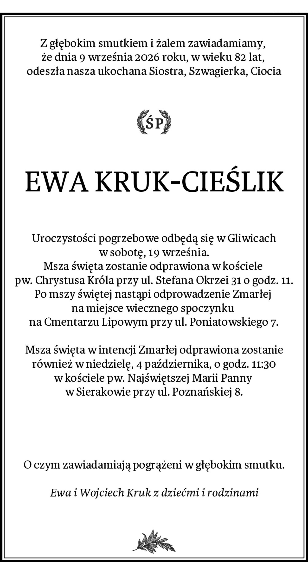 Z głębokim smutkiem i żalem zawiadamiamy, 
że dnia 9 września 2026 roku, w wieku 82 lat, 
odeszła nasza ukochana Siostra, Szwagierka, Ciocia
EWA KRUK-CIEŚLIK
Uroczystości pogrzebowe odbędą się w Gliwicach w sobotę, 19 września.
Msza święta zostanie odprawiona w kościele 
pw. Chrystusa Króla przy ul. Stefana Okrzei 31 o godz. 11.
Po mszy świętej nastąpi odprowadzenie Zmarłej 
na miejsce wiecznego spoczynku 
na Cmentarzu Lipowym przy ul. Poniatowskiego 7.

Msza święta w intencji Zmarłej odprawiona zostanie również w niedzielę, 4 października, o godz. 11:30 w kościele pw. Najświętszej Marii Panny 
w Sierakowie przy ul. Poznańskiej 8.


O czym zawiadamiają pogrążeni w głębokim smutku.

Ewa i Wojciech Kruk z dziećmi i rodzinami