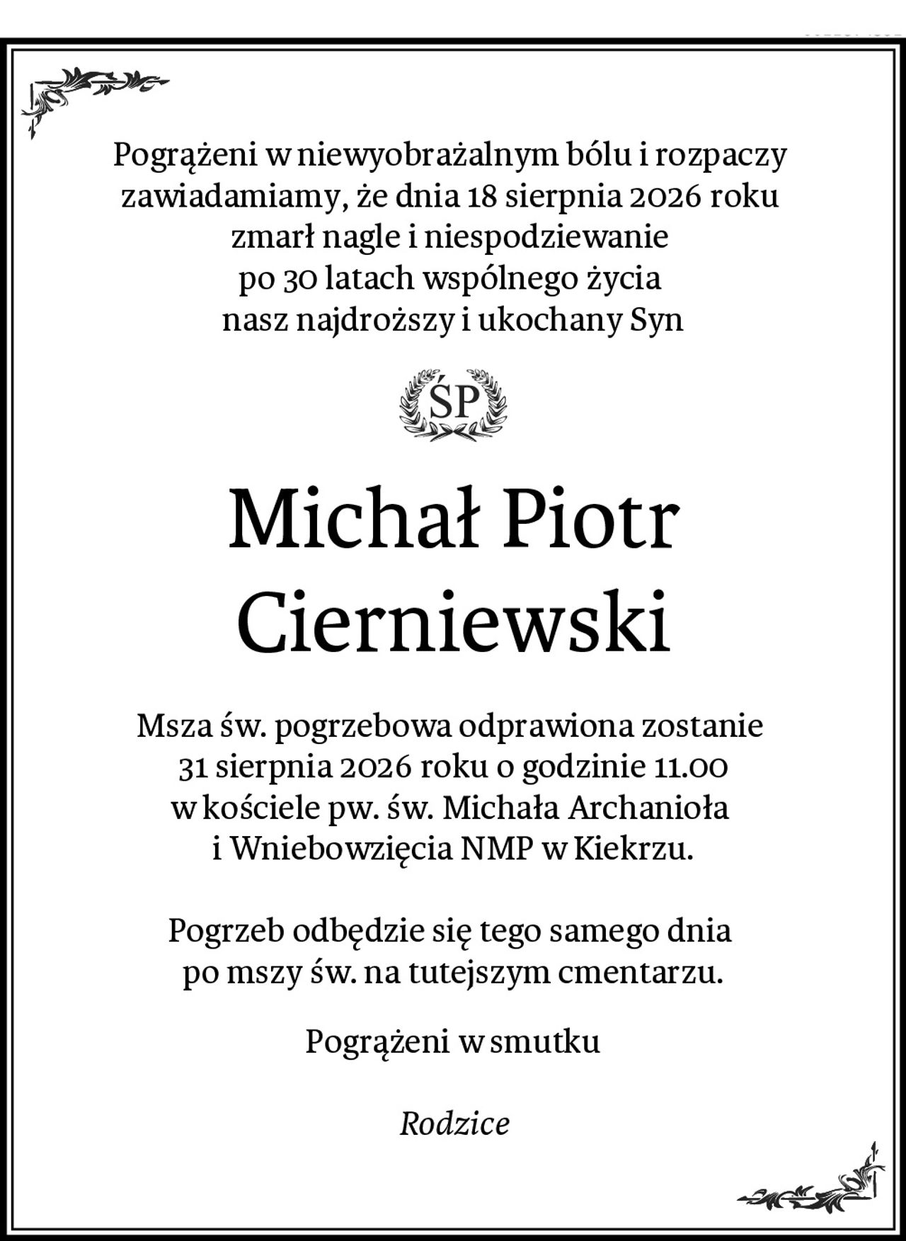 Pogrążeni w niewyobrażalnym bólu i rozpaczy 
zawiadamiamy, że dnia 18 sierpnia 2026 roku 
zmarł nagle i niespodziewanie 
po 30 latach wspólnego życia 
nasz najdroższy i ukochany Syn
Michał Piotr Cierniewski
Msza św. pogrzebowa odprawiona zostanie 
31 sierpnia 2026 roku o godzinie 11.00
w kościele pw. św. Michała Archanioła 
i Wniebowzięcia NMP w Kiekrzu.

Pogrzeb odbędzie się tego samego dnia 
po mszy św. na tutejszym cmentarzu.
Pogrążeni w smutku

Rodzice