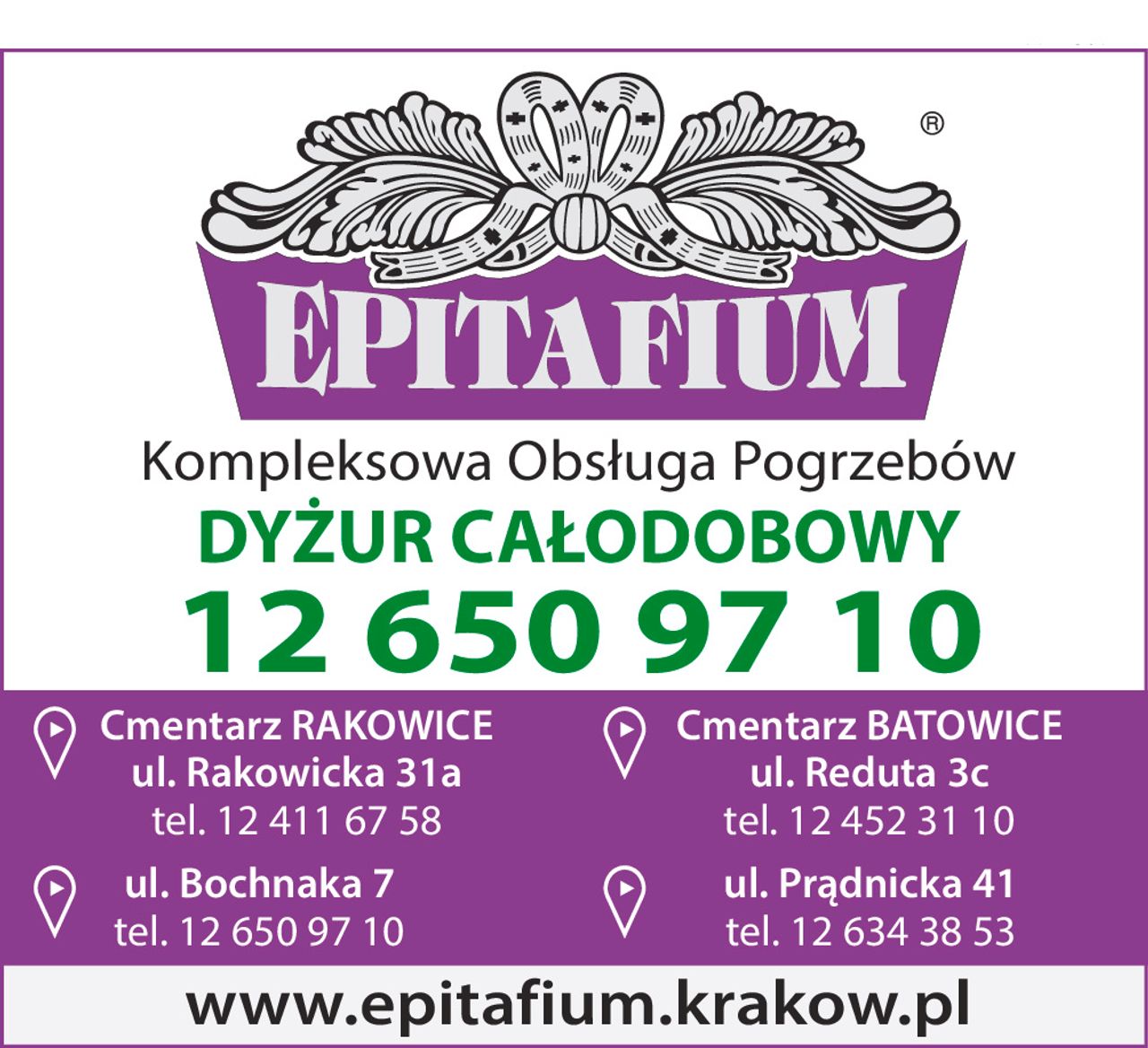 EPITAFIUM
Kompleksowa Obsługa Pogrzebów
DYŻUR CAŁODOBOWY
12 650 97 10
Cmentarz RAKOWICE
ul. Rakowicka 31a
tel. 12 411 67 58
ul. Bochnaka 7
tel. 12 650 97 10
Cmentarz BATOWICE
ul. Reduta 3c
tel. 12 452 31 10
ul. Prądnicka 41
tel. 12 634 38 53
www.epitafium.krakow.pl