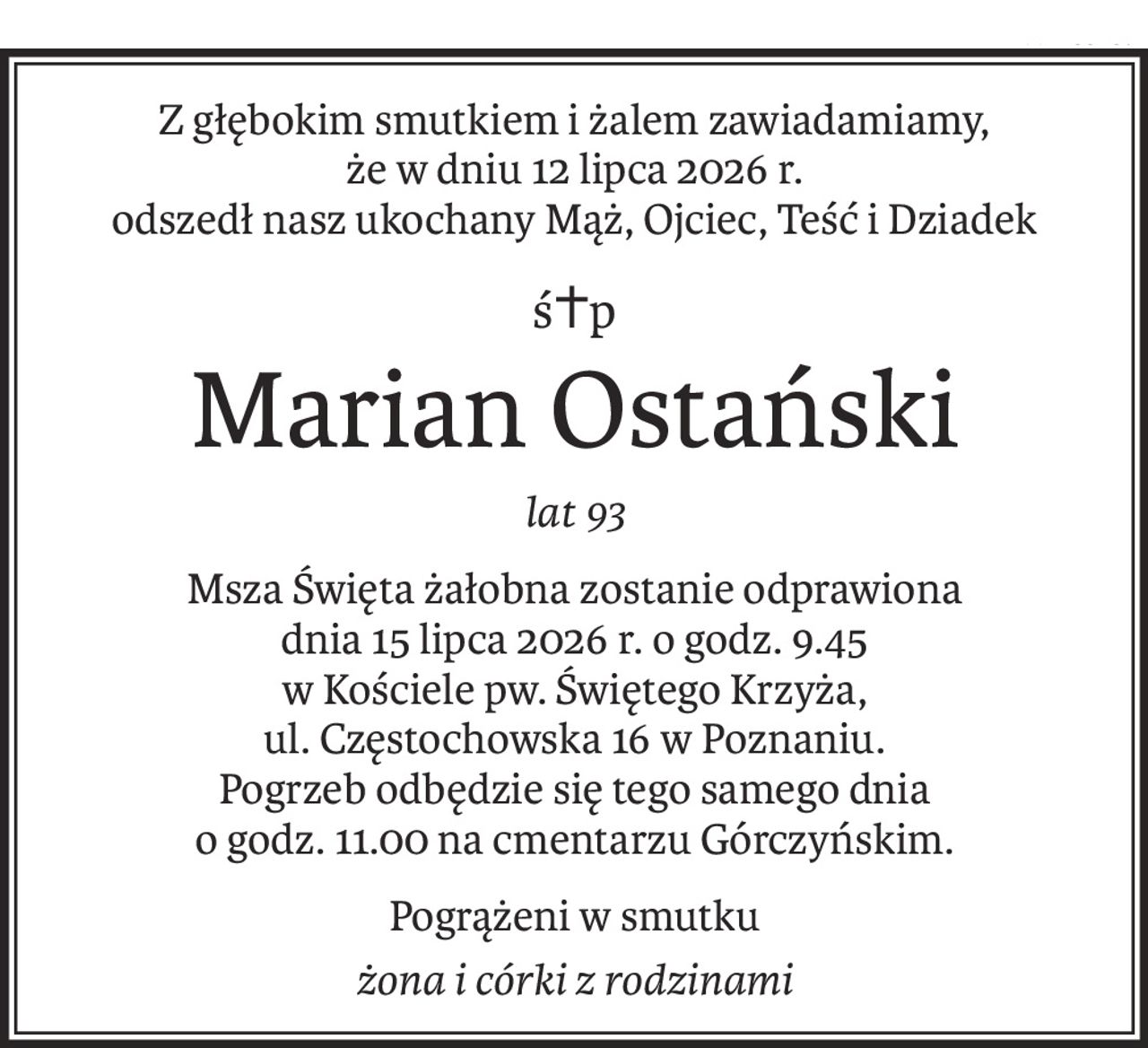 Z głębokim smutkiem i żalem zawiadamiamy,
że w dniu 12 lipca 2026 r.
odszedł nasz ukochany Mąż, Ojciec, Teść i Dziadek
ś+p
Marian Ostański
lat 93
Msza Święta żałobna zostanie odprawiona
dnia 15 lipca 2026 r. o godz. 9.45
w Kościele pw. Świętego Krzyża,
ul. Częstochowska 16 w Poznaniu.
Pogrzeb odbędzie się tego samego dnia
o godz. 11.00 na cmentarzu Górczyńskim.
Pogrążeni w smutku
żona i córki z rodzinami