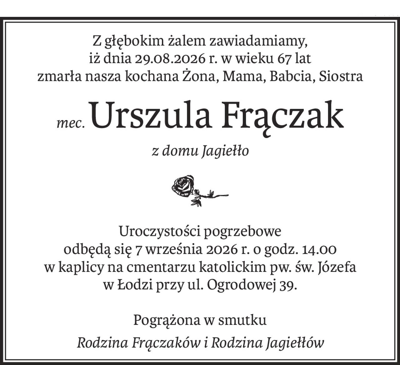 Z głębokim żalem zawiadamiamy,
iż dnia 29.08.2026 r. w wieku 67 lat
zmarła nasza kochana Żona, Mama, Babcia, Siostra
mec.Urszula Frączak
z domu Jagiełło
Uroczystości pogrzebowe
odbędą się 7 września 2026 r. o godz. 14.00
w kaplicy na cmentarzu katolickim pw. św. Józefa
w Łodzi przy ul. Ogrodowej 39.
Pogrążona w smutku
Rodzina Frączaków i Rodzina Jagiełłów