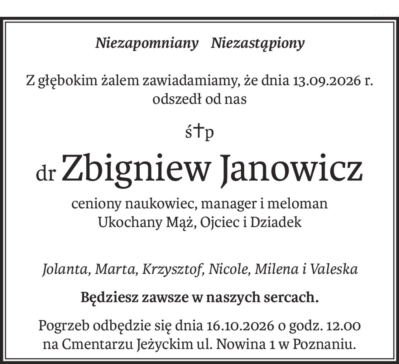Niezapomniany Niezastąpiony
Z głębokim żalem zawiadamiamy, że dnia 13.09.2026 r. odszedł od nas
ś+p
drZbigniew Janowicz
ceniony naukowiec, manager i meloman
Ukochany Mąż, Ojciec i Dziadek
Jolanta, Marta, Krzysztof, Nicole, Milena i Valeska
Będziesz zawsze w naszych sercach.
Pogrzeb odbędzie się dnia 16.10.2026 o godz. 12.00 
na Cmentarzu Jeżyckim ul. Nowina 1 w Poznaniu.