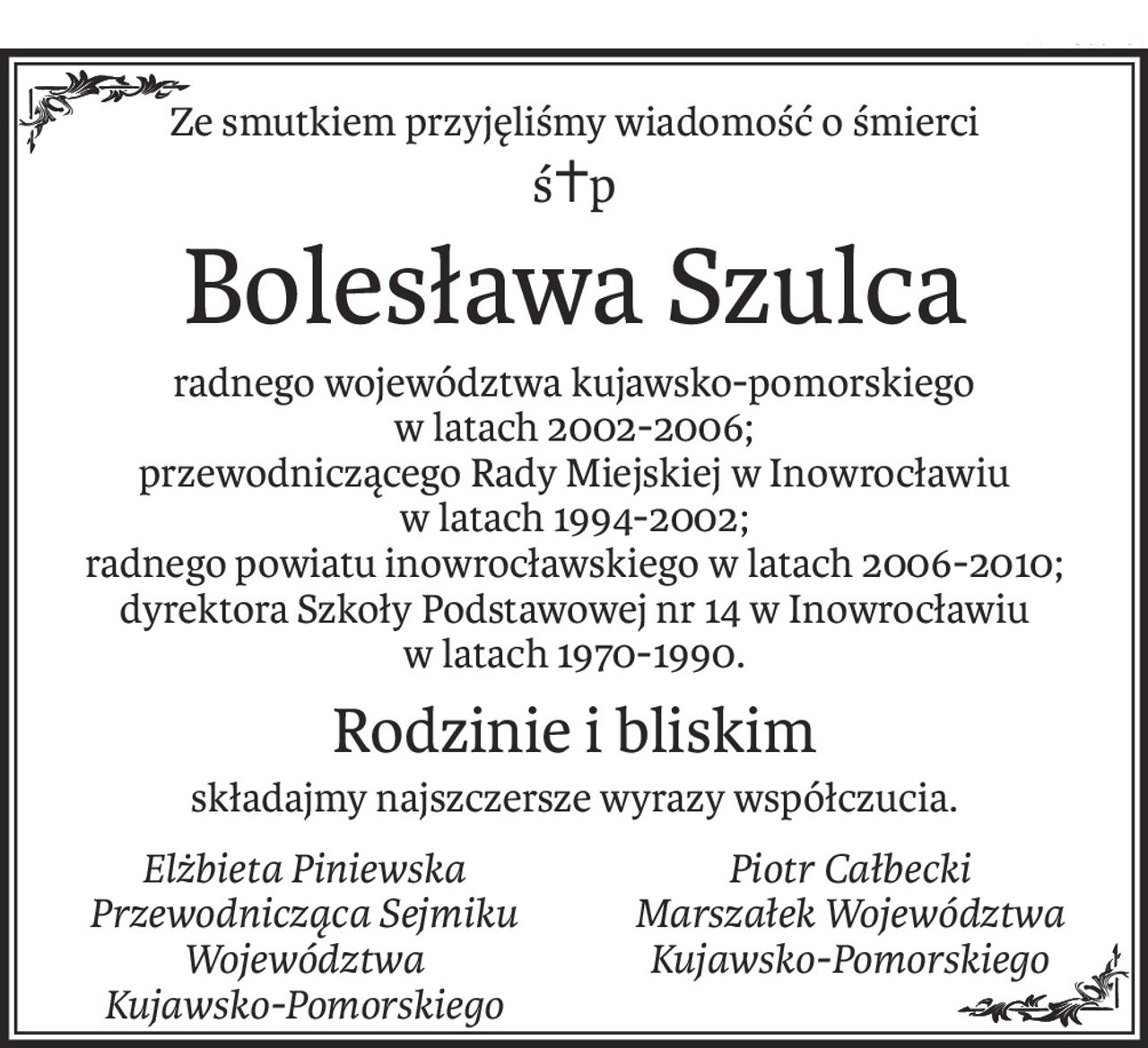 Ze smutkiem przyjęliśmy wiadomość o śmierci
ś+p
Bolesława Szulca
radnego województwa kujawsko-pomorskiego
w latach 2002-2006;
przewodniczącego Rady Miejskiej w Inowrocławiu
w latach 1994-2002;
radnego powiatu inowrocławskiego w latach 2006-2010;
dyrektora Szkoły Podstawowej nr 14 w Inowrocławiu
w latach 1970-1990.
Rodzinie i bliskim
składajmy najszczersze wyrazy współczucia.
Elżbieta Piniewska
Przewodnicząca Sejmiku
Województwa
Kujawsko-Pomorskiego
Piotr Całbecki
Marszałek Województwa
Kujawsko-Pomorskiego