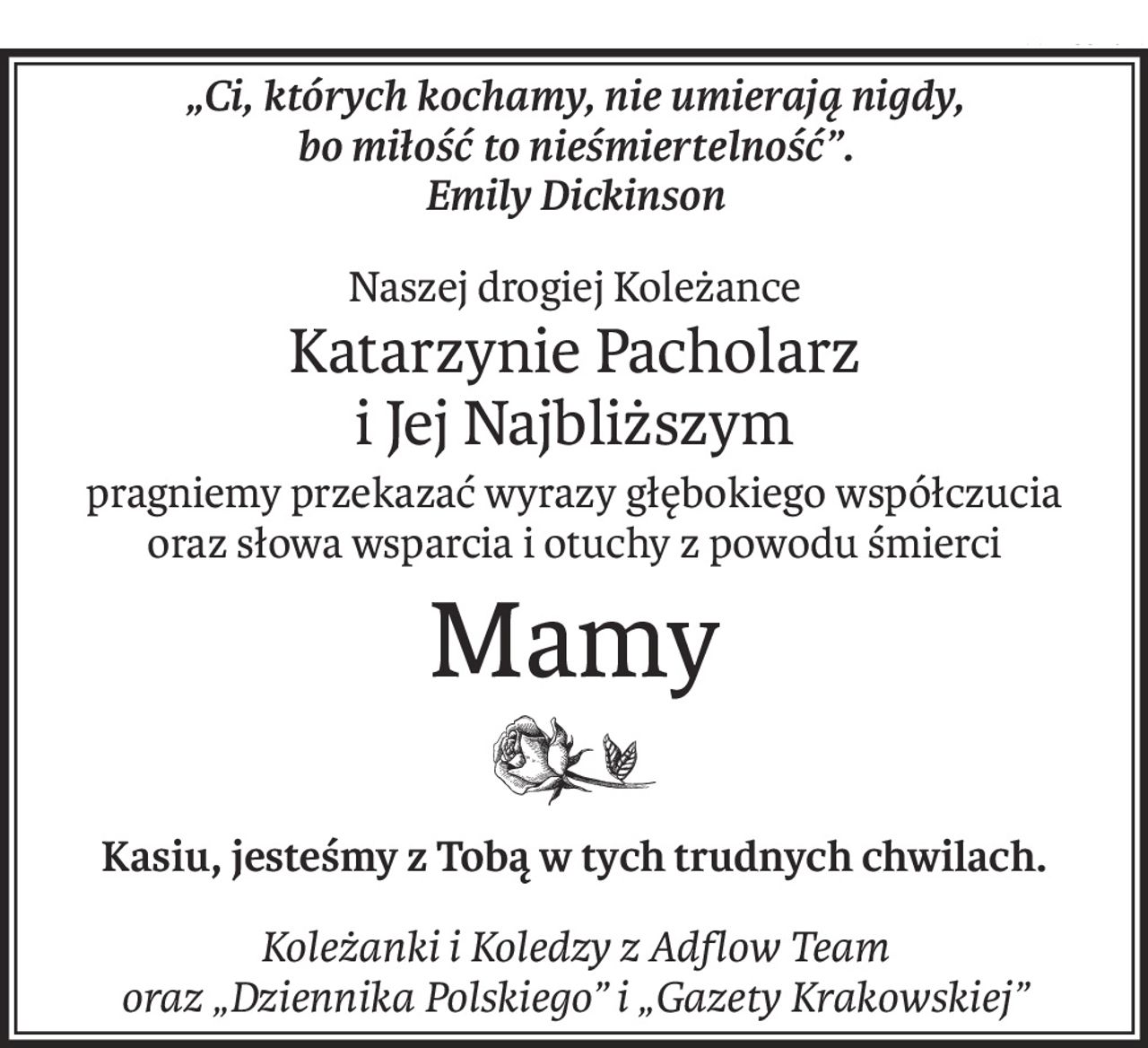 „Ci, których kochamy, nie umierają nigdy, 
bo miłość to nieśmiertelność”. 
Emily Dickinson
Naszej drogiej Koleżance
Katarzynie Pacholarz
i Jej Najbliższym
pragniemy przekazać wyrazy głębokiego współczucia
oraz słowa wsparcia i otuchy z powodu śmierci
Mamy
Kasiu, jesteśmy z Tobą w tych trudnych chwilach.
Koleżanki i Koledzy z Adflow Team
oraz „Dziennika Polskiego” i „Gazety Krakowskiej”