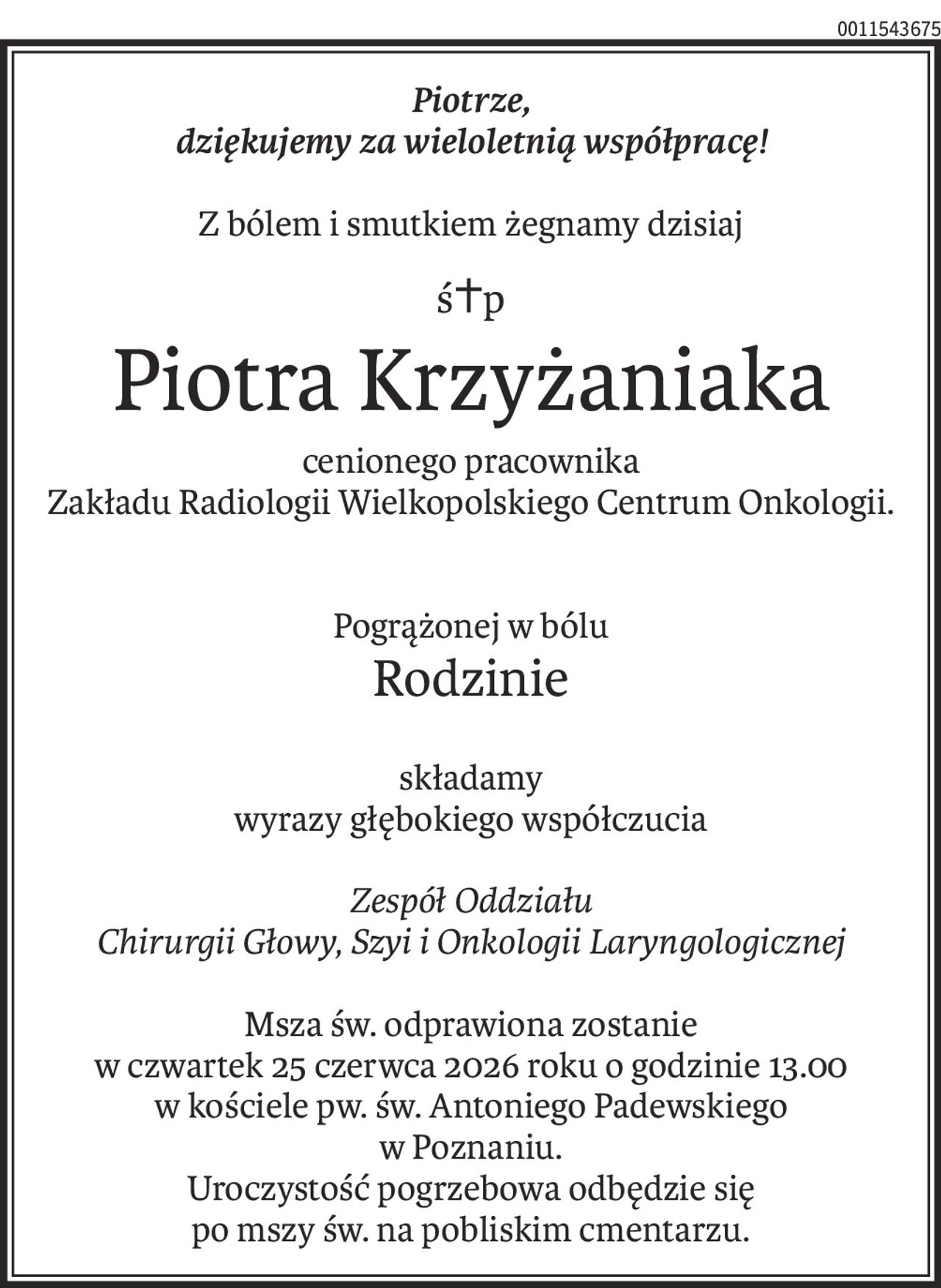 Piotrze,
dziękujemy za wieloletnią współpracę!
Z bólem i smutkiem żegnamy dzisiaj
ś+p
Piotra Krzyżaniaka
cenionego pracownika
Zakładu Radiologii Wielkopolskiego Centrum Onkologii.
Pogrążonej w bólu
Rodzinie
składamy
wyrazy głębokiego współczucia
Zespół Oddziału
Chirurgii Głowy, Szyi i Onkologii Laryngologicznej
Msza św. odprawiona zostanie
w czwartek 25 czerwca 2026 roku o godzinie 13.00
w kościele pw. św. Antoniego Padewskiego
w Poznaniu.
Uroczystość pogrzebowa odbędzie się
po mszy św. na pobliskim cmentarzu.