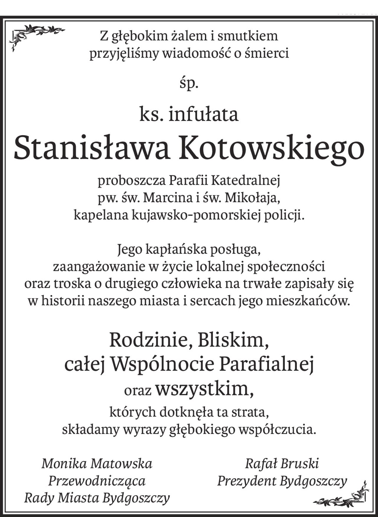Z głębokim żalem i smutkiem
przyjęliśmy wiadomość o śmierci
śp.
ks. infułata
Stanisława Kotowskiego
proboszcza Parafii Katedralnej
pw. św. Marcina i św. Mikołaja, 
kapelana kujawsko-pomorskiej policji.

Jego kapłańska posługa,
zaangażowanie w życie lokalnej społeczności 
oraz troska o drugiego człowieka na trwałe zapisały się 
w historii naszego miasta i sercach jego mieszkańców.

Rodzinie, Bliskim, 
całej Wspólnocie Parafialnej 
orazwszystkim,
których dotknęła ta strata,
składamy wyrazy głębokiego współczucia.
Monika Matowska
Przewodnicząca
Rady Miasta Bydgoszczy
Rafał Bruski
Prezydent Bydgoszczy