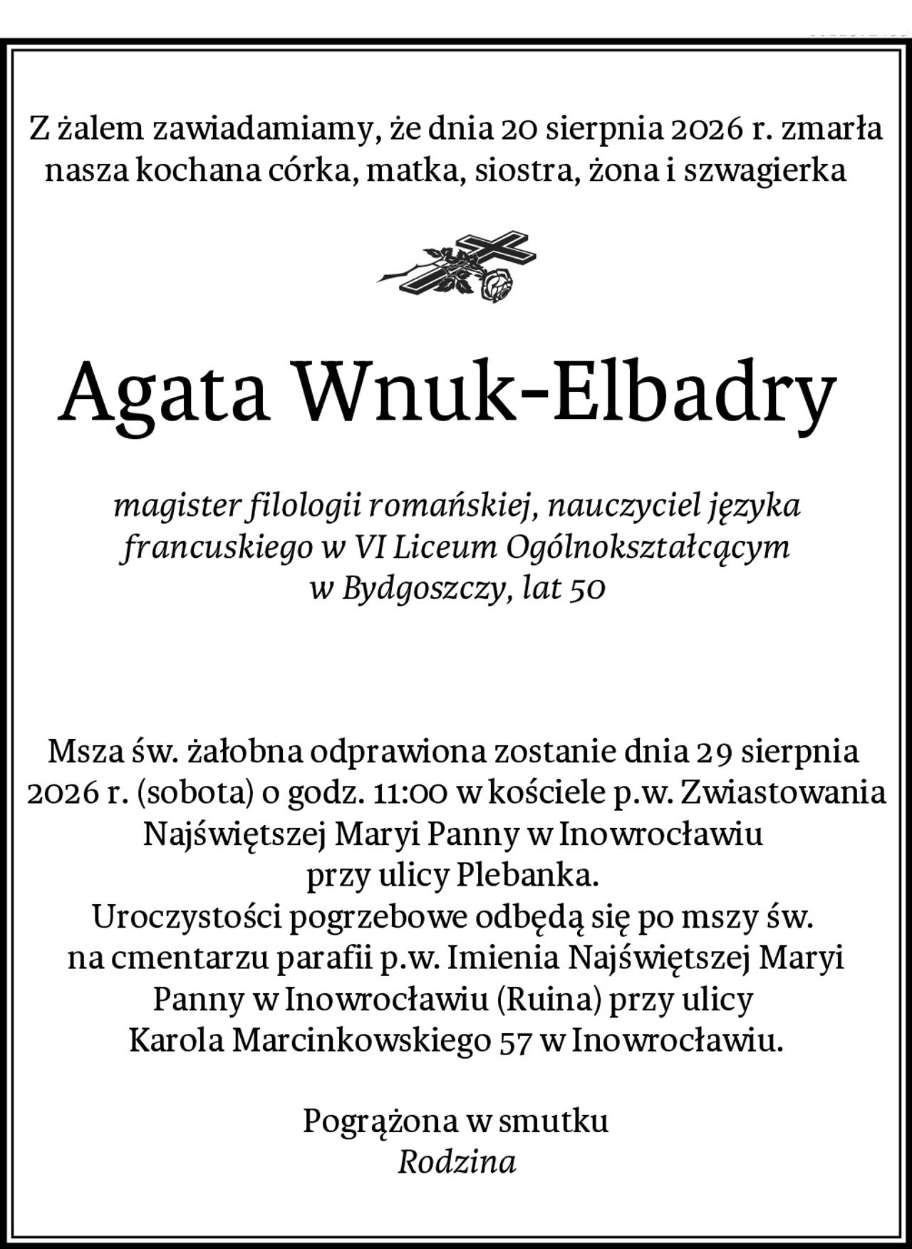 Z żalem zawiadamiamy, że dnia 20 sierpnia 2026 r. zmarła nasza kochana córka, matka, siostra, żona i szwagierka   
Agata Wnuk-Elbadry 
magister filologii romańskiej, nauczyciel języka francuskiego w VI Liceum Ogólnokształcącym w Bydgoszczy, lat 50


Msza św. żałobna odprawiona zostanie dnia 29 sierpnia  2026 r. (sobota) o godz. 11:00 w kościele p.w. Zwiastowania Najświętszej Maryi Panny w Inowrocławiu 
przy ulicy Plebanka. 
Uroczystości pogrzebowe odbędą się po mszy św. 
na cmentarzu parafii p.w. Imienia Najświętszej Maryi Panny w Inowrocławiu (Ruina) przy ulicy 
Karola Marcinkowskiego 57 w Inowrocławiu.
Pogrążona w smutku
Rodzina