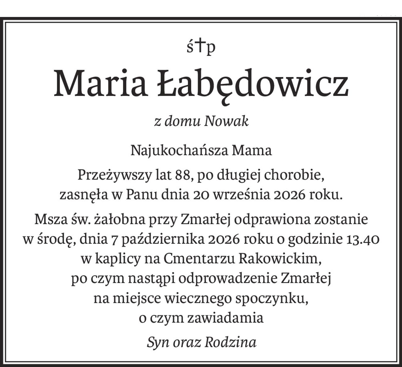 ś+p
Maria Łabędowicz
z domu Nowak
Najukochańsza Mama
Przeżywszy lat 88, po długiej chorobie,
zasnęła w Panu dnia 20 września 2026 roku.
Msza św. żałobna przy Zmarłej odprawiona zostanie
w środę, dnia 7 października 2026 roku o godzinie 13.40
w kaplicy na Cmentarzu Rakowickim,
po czym nastąpi odprowadzenie Zmarłej
na miejsce wiecznego spoczynku,
o czym zawiadamia
Syn oraz Rodzina