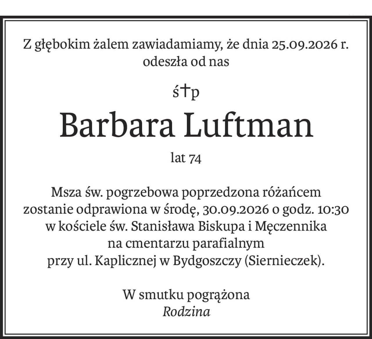 Z głębokim żalem zawiadamiamy, że dnia 25.09.2026 r. odeszła od nas
ś+p
Barbara Luftman
lat 74
Msza św. pogrzebowa poprzedzona różańcem
zostanie odprawiona w środę, 30.09.2026 o godz. 10:30
w kościele św. Stanisława Biskupa i Męczennika
na cmentarzu parafialnym
przy ul. Kaplicznej w Bydgoszczy (Siernieczek).
W smutku pogrążona
Rodzina