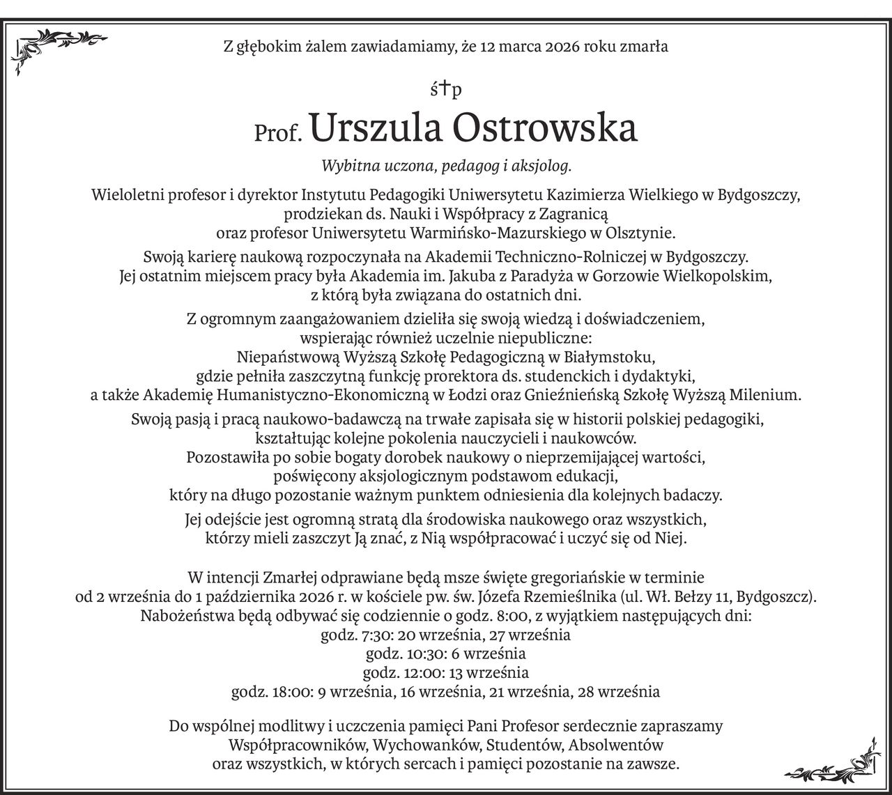 Z głębokim żalem zawiadamiamy, że 12 marca 2026 roku zmarła
ś+p
Prof.Urszula Ostrowska
Wybitna uczona, pedagog i aksjolog.
Wieloletni profesor i dyrektor Instytutu Pedagogiki Uniwersytetu Kazimierza Wielkiego w Bydgoszczy, 
prodziekan ds. Nauki i Współpracy z Zagranicą 
oraz profesor Uniwersytetu Warmińsko-Mazurskiego w Olsztynie.
Swoją karierę naukową rozpoczynała na Akademii Techniczno-Rolniczej w Bydgoszczy. 
Jej ostatnim miejscem pracy była Akademia im. Jakuba z Paradyża w Gorzowie Wielkopolskim, 
z którą była związana do ostatnich dni.
Z ogromnym zaangażowaniem dzieliła się swoją wiedzą i doświadczeniem, 
wspierając również uczelnie niepubliczne: 
Niepaństwową Wyższą Szkołę Pedagogiczną w Białymstoku, 
gdzie pełniła zaszczytną funkcję prorektora ds. studenckich i dydaktyki, 
a także Akademię Humanistyczno-Ekonomiczną w Łodzi oraz Gnieźnieńską Szkołę Wyższą Milenium.
 Swoją pasją i pracą naukowo-badawczą na trwałe zapisała się w historii polskiej pedagogiki, 
kształtując kolejne pokolenia nauczycieli i naukowców. 
Pozostawiła po sobie bogaty dorobek naukowy o nieprzemijającej wartości, 
poświęcony aksjologicznym podstawom edukacji, 
który na długo pozostanie ważnym punktem odniesienia dla kolejnych badaczy.
Jej odejście jest ogromną stratą dla środowiska naukowego oraz wszystkich, 
którzy mieli zaszczyt Ją znać, z Nią współpracować i uczyć się od Niej.
W intencji Zmarłej odprawiane będą msze święte gregoriańskie w terminie 
od 2 września do 1 października 2026 r. w kościele pw. św. Józefa Rzemieślnika (ul. Wł. Bełzy 11, Bydgoszcz). 
Nabożeństwa będą odbywać się codziennie o godz. 8:00, z wyjątkiem następujących dni:
godz. 7:30: 20 września, 27 września
godz. 10:30: 6 września
godz. 12:00: 13 września
godz. 18:00: 9 września, 16 września, 21 września, 28 września
Do wspólnej modlitwy i uczczenia pamięci Pani Profesor serdecznie zapraszamy 
Współpracowników, Wychowanków, Studentów, Absolwentów 
oraz wszystkich, w których sercach i pamięci pozostanie na zawsze.