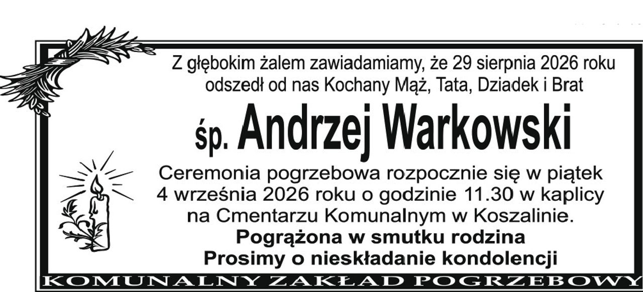 Z głębokim żalem zawiadamiamy, że 29 sierpnia 2026 roku 
odszedł od nas Kochany Mąż, Tata, Dziadek i Brat 
śp. Andrzej Warkowski 
Ceremonia pogrzebowa rozpocznie się w piątek 4 września 2026 roku o godzinie 11.30 w kaplicy na Cmentarzu Komunalnym w Koszalinie. 
Pogrążona w smutku rodzina. Prosimy o nieskładanie kondolencji
