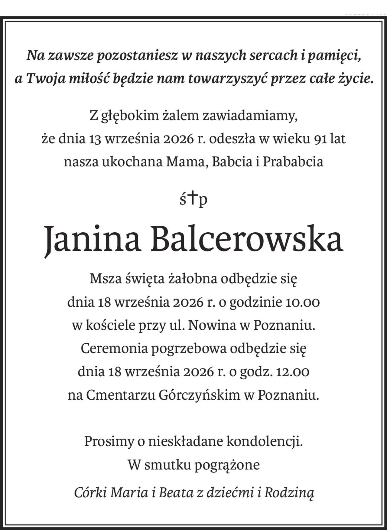 Na zawsze pozostaniesz w naszych sercach i pamięci,
a Twoja miłość będzie nam towarzyszyć przez całe życie.
Z głębokim żalem zawiadamiamy,
że dnia 13 września 2026 r. odeszła w wieku 91 lat
nasza ukochana Mama, Babcia i Prababcia
ś+p
Janina Balcerowska
Msza święta żałobna odbędzie się
dnia 18 września 2026 r. o godzinie 10.00
w kościele przy ul. Nowina w Poznaniu.
Ceremonia pogrzebowa odbędzie się
dnia 18 września 2026 r. o godz. 12.00
na Cmentarzu Górczyńskim w Poznaniu.
Prosimy o nieskładane kondolencji.
W smutku pogrążone
Córki Maria i Beata z dziećmi i Rodziną
