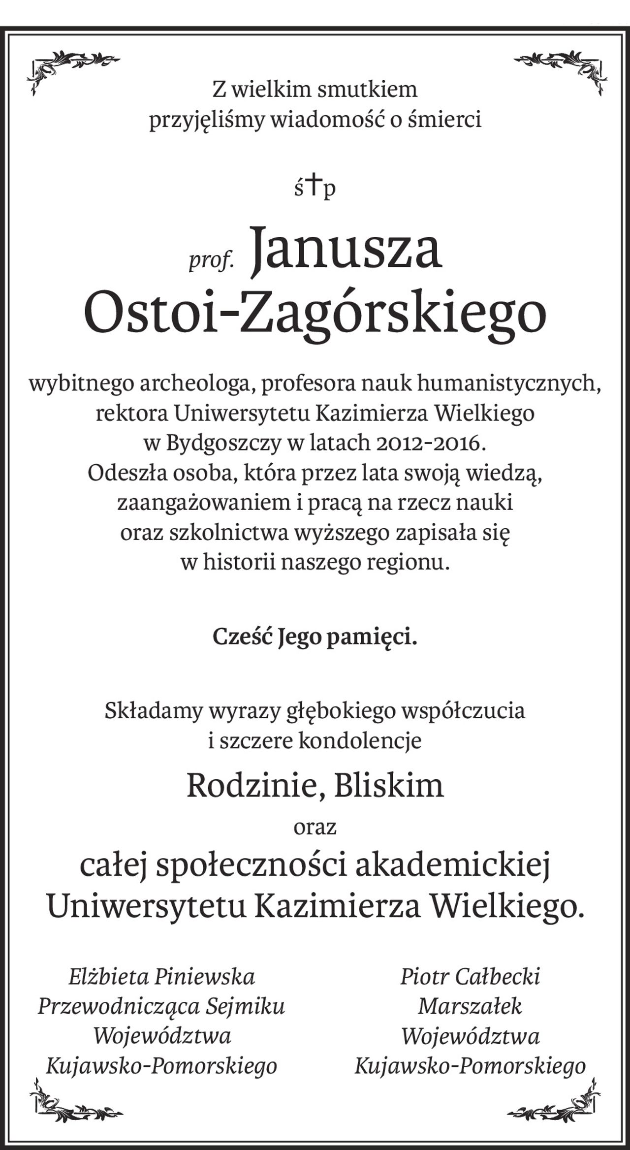 Z wielkim smutkiem 
przyjęliśmy wiadomość o śmierci
ś+p
prof.Janusza
Ostoi-Zagórskiego
wybitnego archeologa, profesora nauk humanistycznych,
rektora Uniwersytetu Kazimierza Wielkiego
w Bydgoszczy w latach 2012-2016.
Odeszła osoba, która przez lata swoją wiedzą, zaangażowaniem i pracą na rzecz nauki
oraz szkolnictwa wyższego zapisała się
w historii naszego regionu.
Cześć Jego pamięci.
Składamy wyrazy głębokiego współczucia
i szczere kondolencje
Rodzinie, Bliskim
oraz
całej społeczności akademickiej 
Uniwersytetu Kazimierza Wielkiego.
Elżbieta Piniewska
Przewodnicząca Sejmiku
Województwa 
Kujawsko-Pomorskiego
Piotr Całbecki
Marszałek 
Województwa 
Kujawsko-Pomorskiego