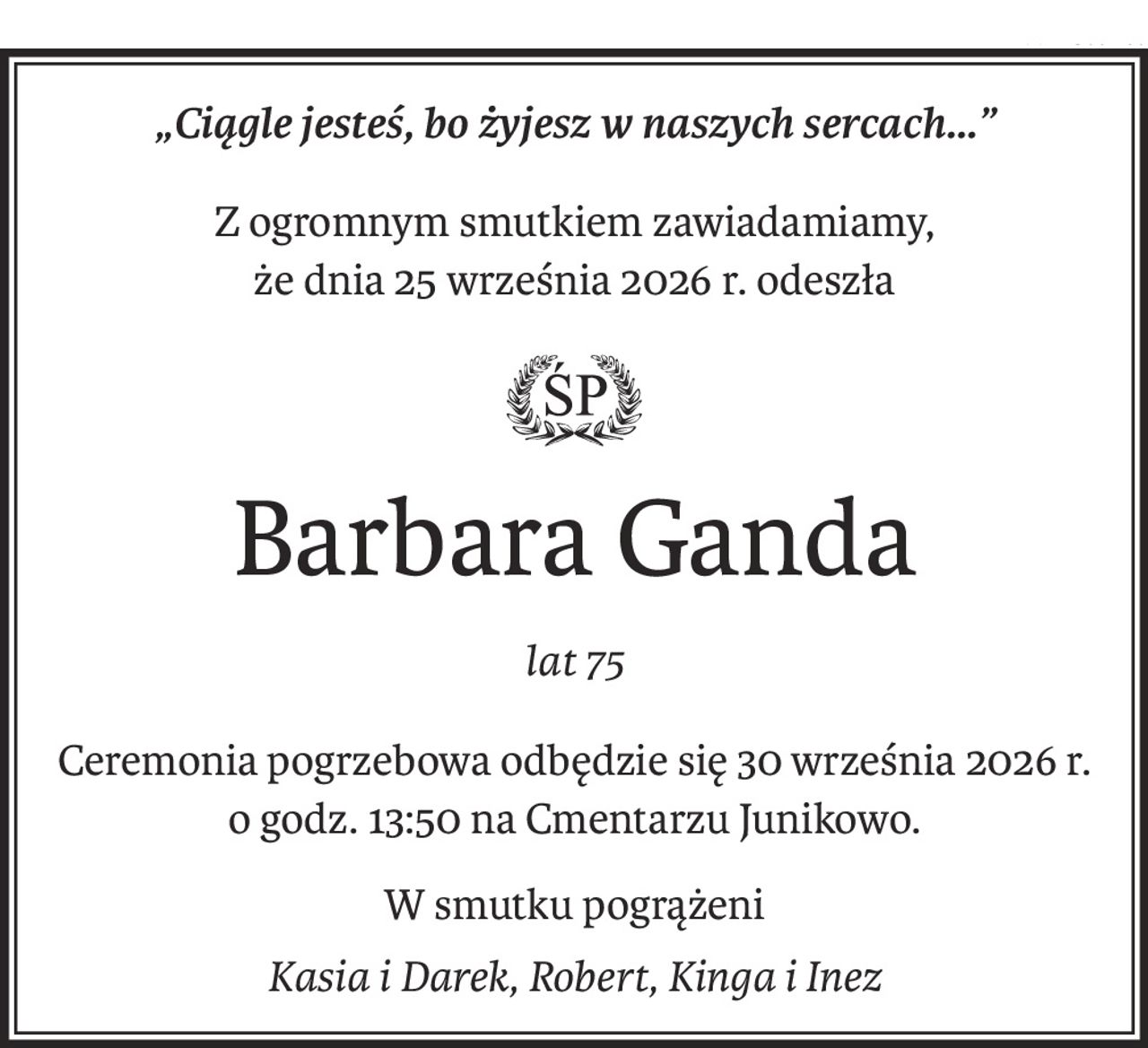 „Ciągle jesteś, bo żyjesz w naszych sercach...”
Z ogromnym smutkiem zawiadamiamy,
że dnia 25 września 2026 r. odeszła

Barbara Ganda
lat 75
Ceremonia pogrzebowa odbędzie się 30 września 2026 r.
o godz. 13:50 na Cmentarzu Junikowo.
W smutku pogrążeni
Kasia i Darek, Robert, Kinga i Inez