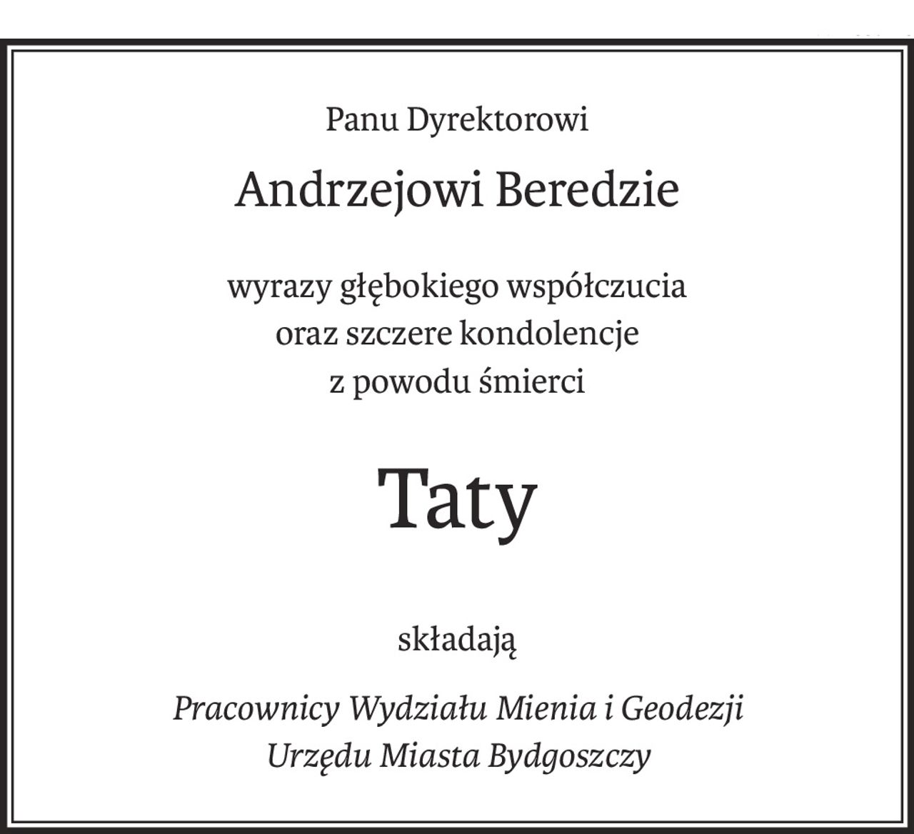 Panu Dyrektorowi
Andrzejowi Beredzie
wyrazy głębokiego współczucia
oraz szczere kondolencje
z powodu śmierci
Taty
składają
Pracownicy Wydziału Mienia i Geodezji
Urzędu Miasta Bydgoszczy