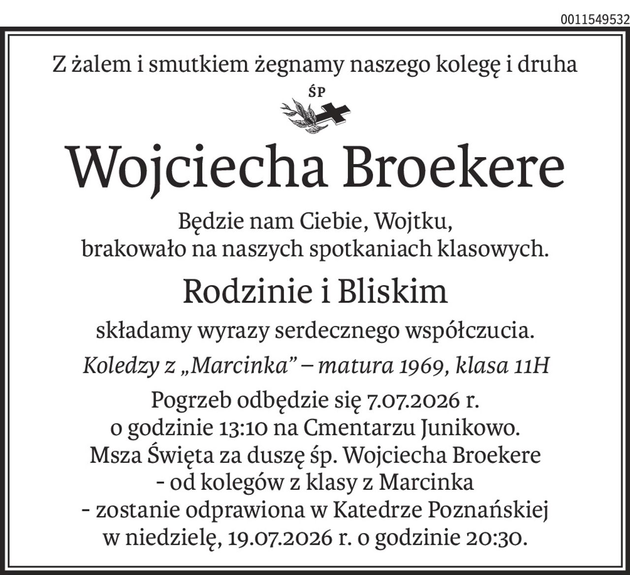 Z żalem i smutkiem żegnamy naszego kolegę i druha
ś+p
Wojciecha Broekere
Będzie nam Ciebie, Wojtku,
brakowało na naszych spotkaniach klasowych.
Rodzinie i Bliskim
składamy wyrazy serdecznego współczucia.
Koledzy z „Marcinka” – matura 1969, klasa 11H
Pogrzeb odbędzie się 7.07.2026 r.
o godzinie 13:10 na Cmentarzu Junikowo.
Msza Święta za duszę śp. Wojciecha Broekere
- od kolegów z klasy z Marcinka
- zostanie odprawiona w Katedrze Poznańskiej
w niedzielę, 19.07.2026 r. o godzinie 20:30.