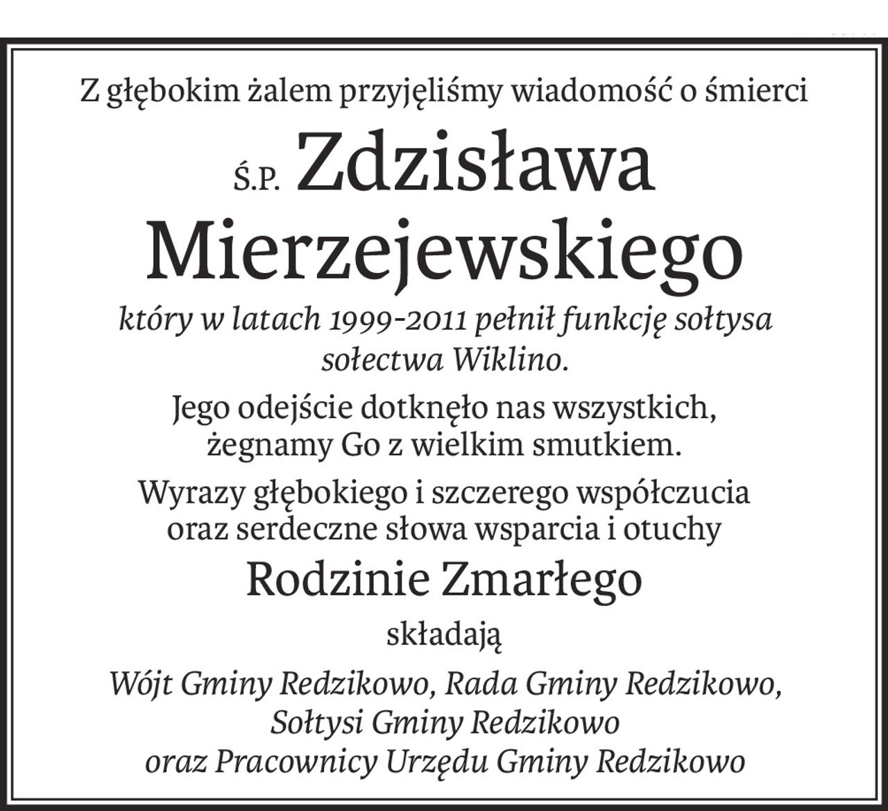 Z głębokim żalem przyjęliśmy wiadomość o śmierci
Ś.P.Zdzisława Mierzejewskiego
który w latach 1999-2011 pełnił funkcję sołtysa 
sołectwa Wiklino.
Jego odejście dotknęło nas wszystkich, 
żegnamy Go z wielkim smutkiem.
Wyrazy głębokiego i szczerego współczucia
oraz serdeczne słowa wsparcia i otuchy
Rodzinie Zmarłego
składają
Wójt Gminy Redzikowo, Rada Gminy Redzikowo,
Sołtysi Gminy Redzikowo 
oraz Pracownicy Urzędu Gminy Redzikowo