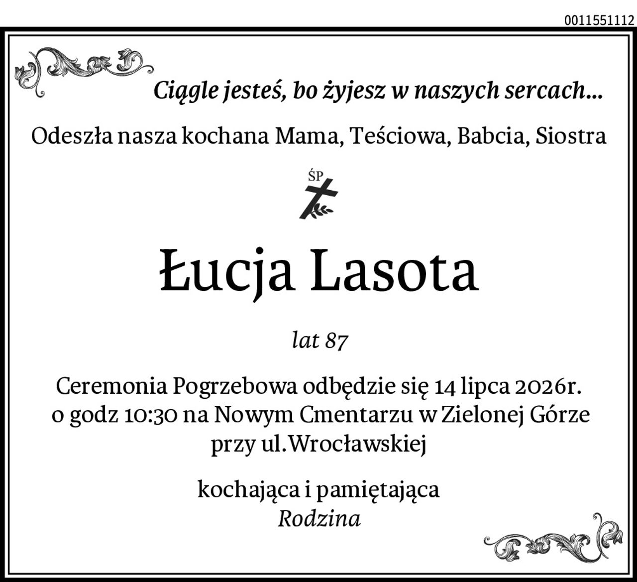 Ciągle jesteś, bo żyjesz w naszych sercach...
Odeszła nasza kochana Mama, Teściowa, Babcia, Siostra
Łucja Lasota
lat 87
Ceremonia Pogrzebowa odbędzie się 14 lipca 2026r.
 o godz 10:30 na Nowym Cmentarzu w Zielonej Górze
 przy ul.Wrocławskiej 
kochająca i pamiętająca
Rodzina