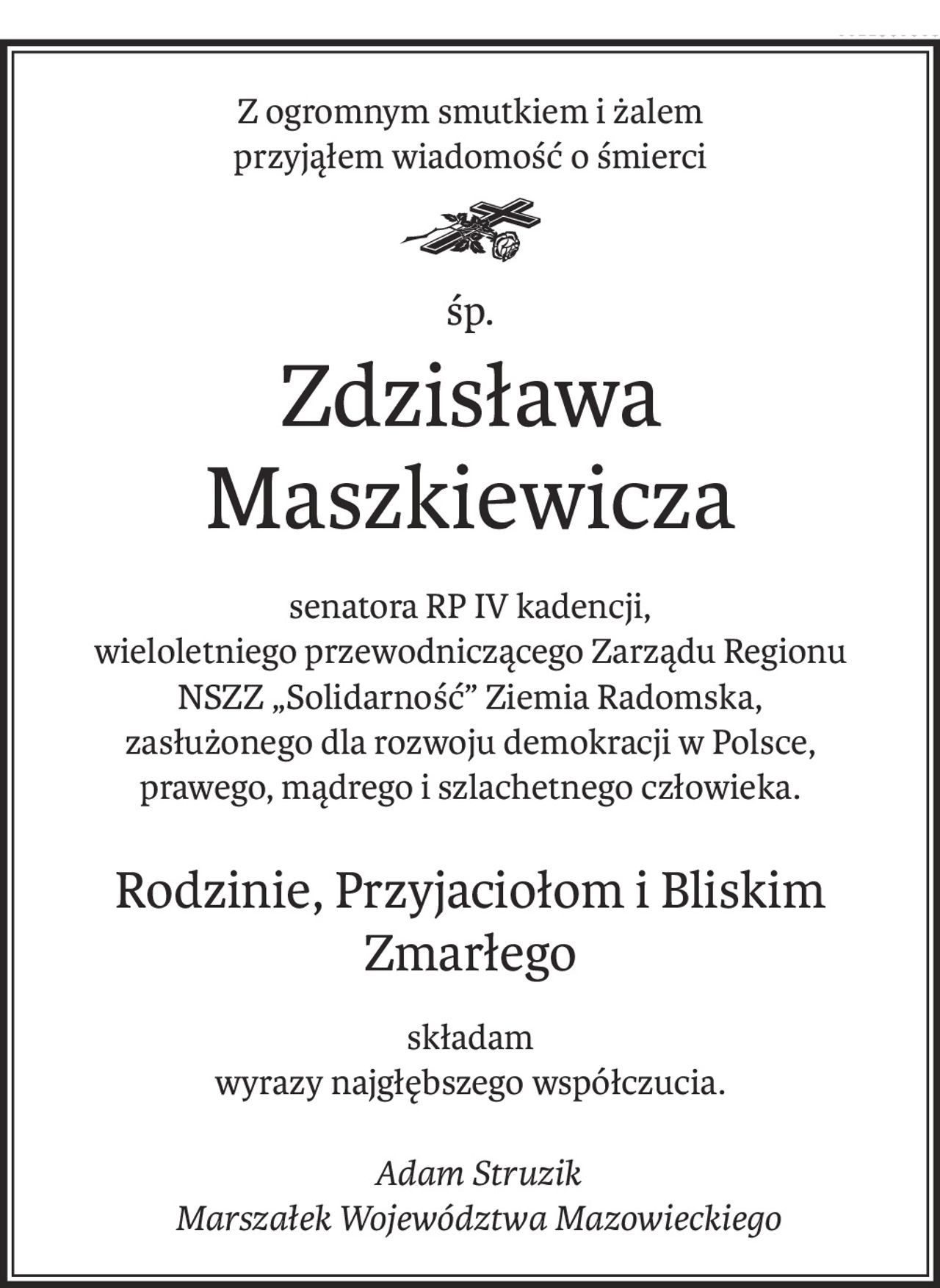 Z ogromnym smutkiem i żalem
przyjąłem wiadomość o śmierci
śp.
Zdzisława Maszkiewicza
senatora RP IV kadencji,
wieloletniego przewodniczącego Zarządu Regionu
NSZZ „Solidarność” Ziemia Radomska,
zasłużonego dla rozwoju demokracji w Polsce,
prawego, mądrego i szlachetnego człowieka.
Rodzinie, Przyjaciołom i Bliskim Zmarłego
składam
wyrazy najgłębszego współczucia.
 Adam Struzik
 Marszałek Województwa Mazowieckiego