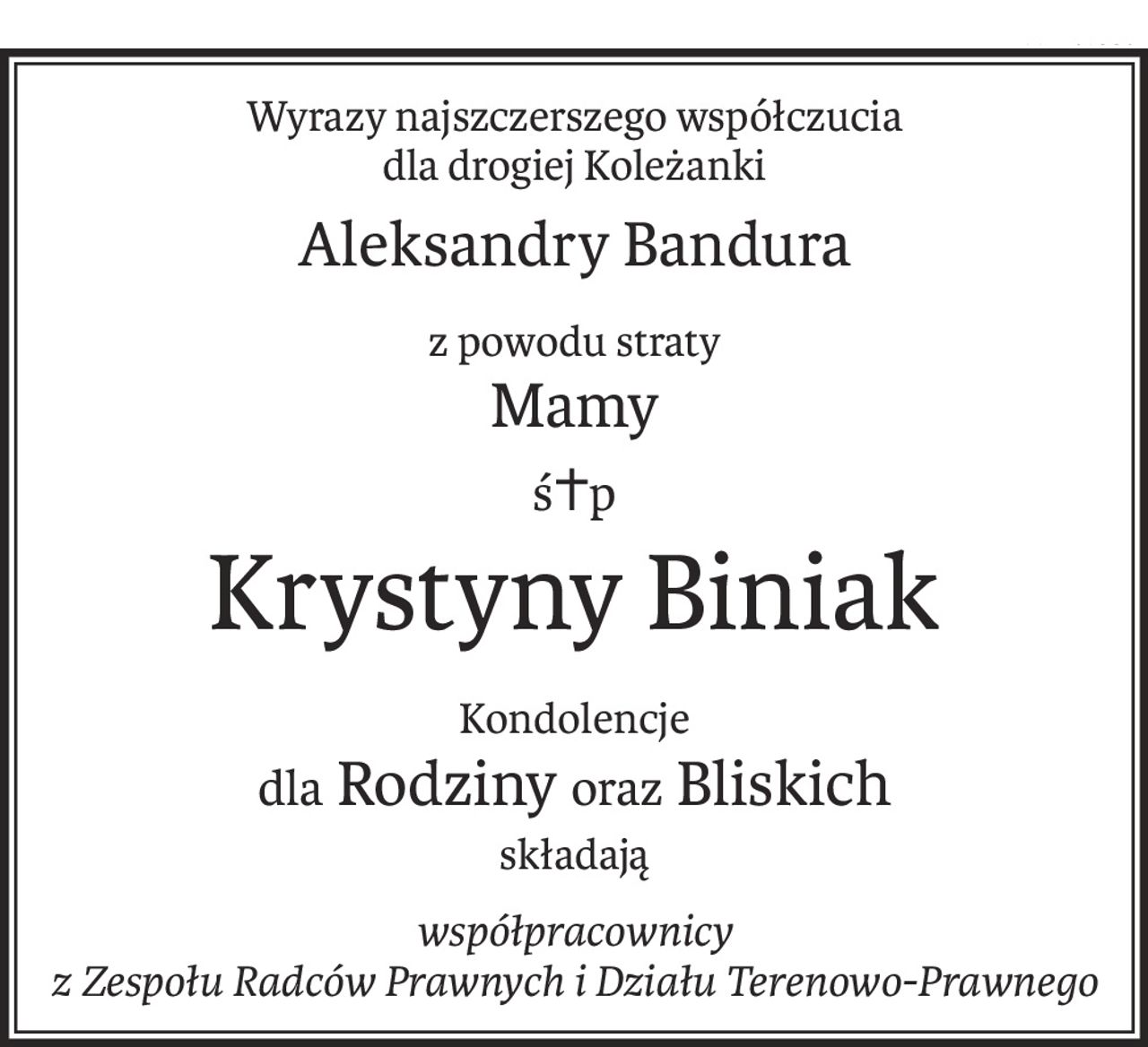 Wyrazy najszczerszego współczucia
dla drogiej Koleżanki
Aleksandry Bandura
z powodu straty
Mamy
ś+p
Krystyny Biniak
Kondolencje
dla Rodzinyoraz Bliskich
składają
współpracownicy
z Zespołu Radców Prawnych i Działu Terenowo-Prawnego