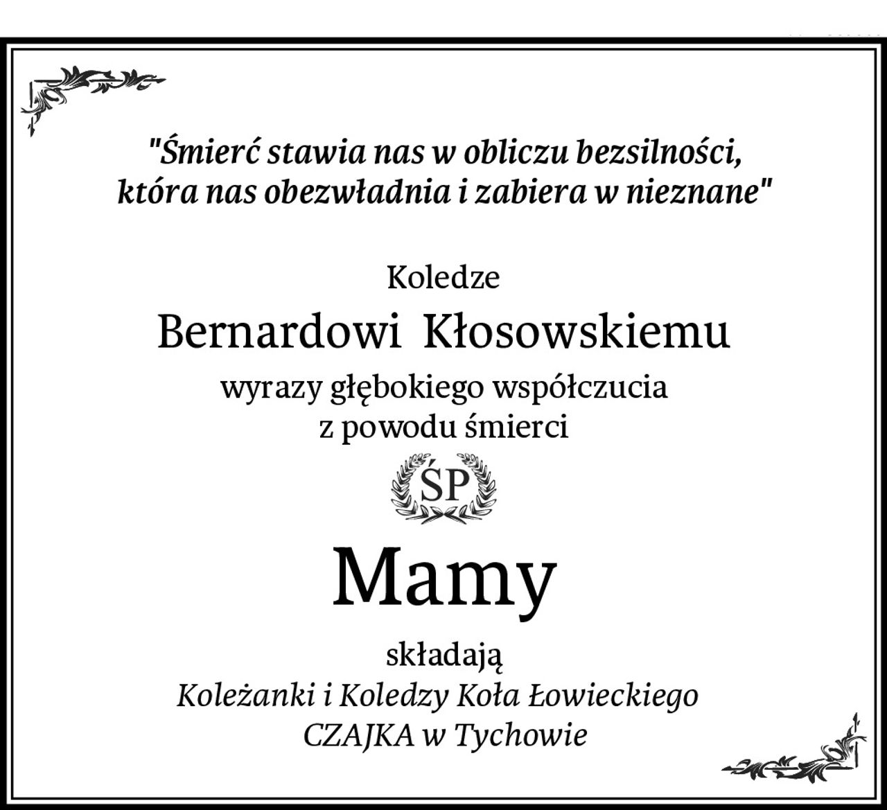 "Śmierć stawia nas w obliczu bezsilności,
która nas obezwładnia i zabiera w nieznane"

Koledze
Bernardowi  Kłosowskiemu
wyrazy głębokiego współczucia
z powodu śmierci
Mamy
składają
Koleżanki i Koledzy Koła Łowieckiego  
CZAJKA w Tychowie