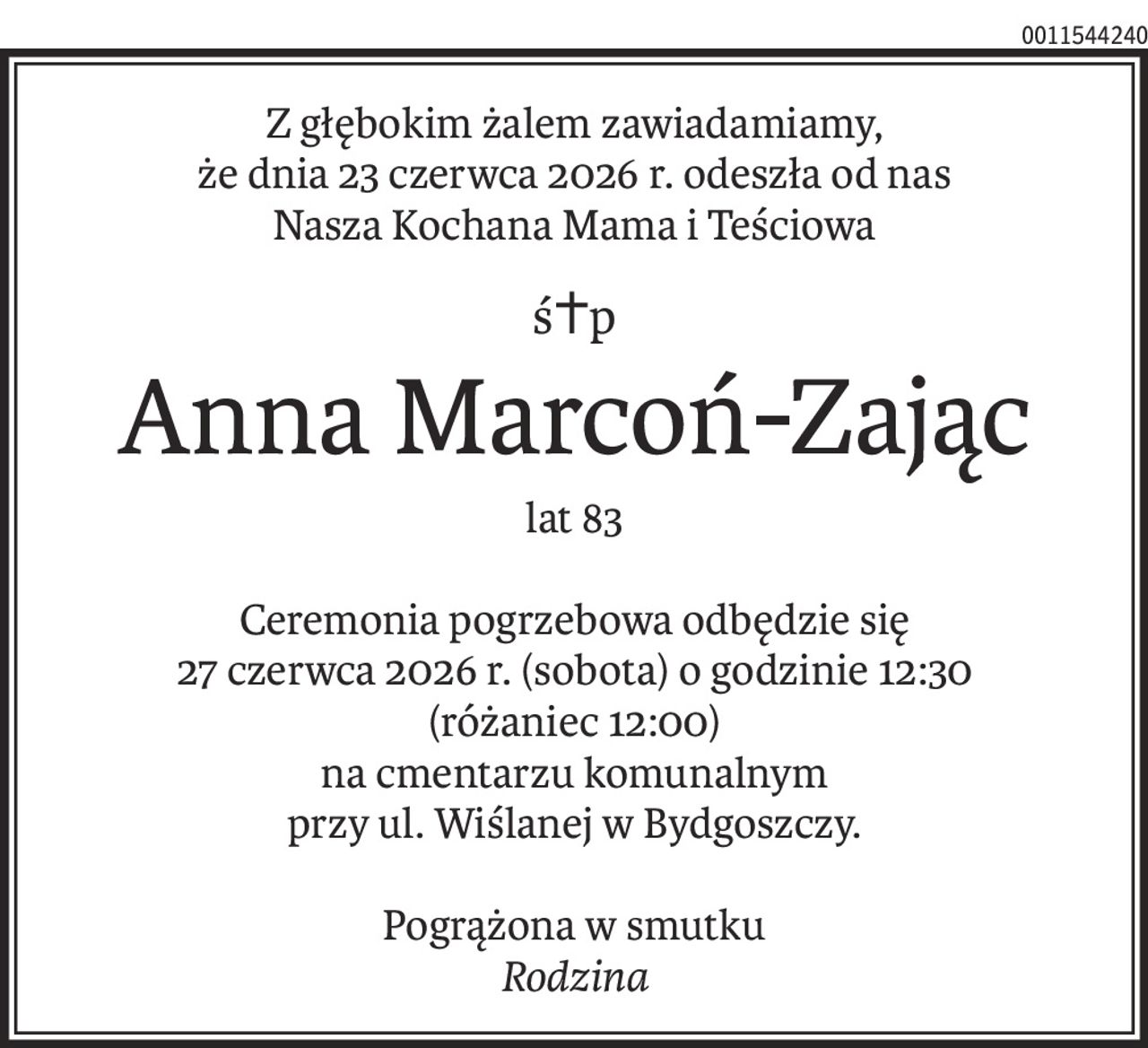 Z głębokim żalem zawiadamiamy,
że dnia 23 czerwca 2026 r. odeszła od nas
Nasza Kochana Mama i Teściowa
ś+p
Anna Marcoń-Zając
lat 83
Ceremonia pogrzebowa odbędzie się
27 czerwca 2026 r. (sobota) o godzinie 12:30
(różaniec 12:00)
na cmentarzu komunalnym
przy ul. Wiślanej w Bydgoszczy.
Pogrążona w smutku
Rodzina