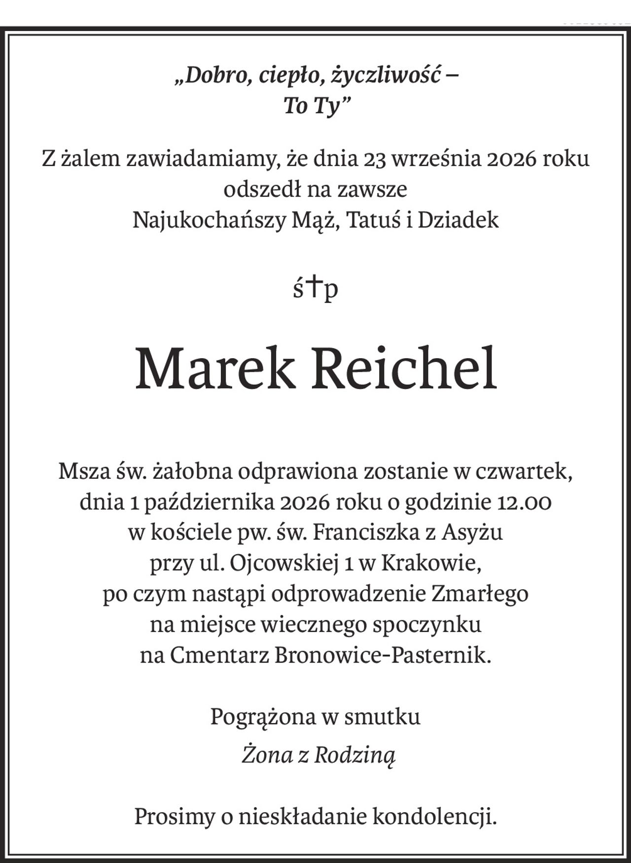 „Dobro, ciepło, życzliwość – 
To Ty”
Z żalem zawiadamiamy, że dnia 23 września 2026 roku odszedł na zawsze
Najukochańszy Mąż, Tatuś i Dziadek
ś+p
Marek Reichel
Msza św. żałobna odprawiona zostanie w czwartek,
dnia 1 października 2026 roku o godzinie 12.00
w kościele pw. św. Franciszka z Asyżu
przy ul. Ojcowskiej 1 w Krakowie,
po czym nastąpi odprowadzenie Zmarłego
na miejsce wiecznego spoczynku
na Cmentarz Bronowice-Pasternik.
Pogrążona w smutku
 Żona z Rodziną
Prosimy o nieskładanie kondolencji.